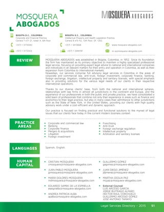 Legal Services Directory - 2015Legal Services Directory - 2015 51
MOSQUERA
ABOGADOS
REVIEW
LANGUAGES
PRACTICE
AREAS
HUMAN
CAPITAL
MOSQUERA ABOGADOS was established in Bogota, Colombia, in 1952. Since its foundation
the firm has maintained as its primary objective to maintain a highly specialized professional
legal service, focusing on providing expert legal advice to national and international companies
and individuals in all relevant matters for their entry and operation in Colombia, as well as their
expansion from Colombia to international markets.
Nowadays, our services comprise full advisory legal services in Colombia in the areas of
corporate and commercial law, anti-trust, foreign investment, corporate finance, banking,
foreign exchange, litigation, intellectual property and sanitary licenses, with special emphasis
also in providing solutions for the various legal needs of our clients in their respective
international operations.
Thanks to our diverse clients’ base, from both the national and international spheres,
relationships with law firms in almost all jurisdictions in the continent and Europe, and the
experience of our professionals in both the public and private practice; we have consolidated a
solid team of professionals that combine not only their experience in areas such as finance and
economics to their legal practice, but also in many cases their admittance to other jurisdictions
such as the State of New York, in the United States; providing our clients with high quality
advisory work under a cost-efficient and dynamic approach.
Our practice is focused on finding practical and functional solutions to the myriad of legal
issues that our clients face today in the current modern business context.
Corporate and commercial law
Banking
Corporate finance
Mergers & acquisitions
Litigation
Foreign investment
Franchising
Anti-trust
Foreign exchange regulation
Intellectual property
Arbitration and sanitary licenses
CRISTIAN MOSQUERA
cmosquera@mosquera-abogados.com
JUAN PABLO MOSQUERA
jpmosquera@mosquera-abogados.com
MARÍA DOLORES MOSQUERA
mdmosquera@mosquera-abogados.com
EDUARDO SAMEK DE LA ESPRIELLA
esespriella@mosquera-abogados.com
ANDREA PATRICIA ALBA
apalba@mosquera-abogados.com
GUILLERMO GÓMEZ
gagomez@mosquera-abogados.com
JUAN DIEGO JIMÉNEZ
jdjimenez@mosquera-abogados.com
MARTHA CECILIA PAZ
mcpaz@mosquera-abogados.com
External Counsel
LUIS ARCESIO GARCÍA
JORGE BUITRAGO ALFARO
HÉCTOR RAÚL CORCHUELO
GUILLERMO ARCESIO GÓMEZ
JOSÉ ANTONIO TAMAYO
Spanish, English.
BOGOTA D.C., COLOMBIA
Corporate and Financial Practice
Carrera 7 #71-21, tower A, 6th floor
BOGOTA D.C., COLOMBIA
Intellectual Property and Health Legislation Practice
Carrera 8 #15-42, 12th floor, Of. 1202.
www.mosquera-abogados.com+(57) 1 3173040 +(57) 1 3413668
m-a@mosquera-abogados.com+(57) 1 3173303 +(57) 1 3344181
 