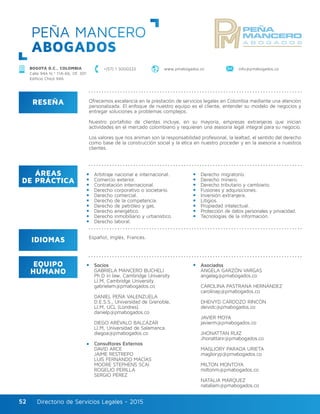 Directorio de Servicios Legales - 2015Directorio de Servicios Legales - 201552
PEÑA MANCERO
ABOGADOS
RESEÑA
IDIOMAS
ÁREAS
DE PRÁCTICA
EQUIPO
HUMANO
Ofrecemos excelencia en la prestación de servicios legales en Colombia mediante una atención
personalizada. El enfoque de nuestro equipo es el cliente, entender su modelo de negocios y
entregar soluciones a problemas complejos.
Nuestro portafolio de clientes incluye, en su mayoría, empresas extranjeras que inician
actividades en el mercado colombiano y requieren una asesoría legal integral para su negocio.
Los valores que nos animan son la responsabilidad profesional, la lealtad, el sentido del derecho
como base de la construcción social y la ética en nuestro proceder y en la asesoría a nuestros
clientes.
Arbitraje nacional e internacional.
Comercio exterior.
Contratación internacional.
Derecho corporativo o societario.
Derecho comercial.
Derecho de la competencia.
Derecho de petróleo y gas.
Derecho energético.
Derecho inmobiliario y urbanístico.
Derecho laboral.
Derecho migratorio.
Derecho minero.
Derecho tributario y cambiario.
Fusiones y adquisiciones.
Inversión extranjera.
Litigios.
Propiedad intelectual.
Protección de datos personales y privacidad.
Tecnologías de la información.
Socios					
GABRIELA MANCERO BUCHELI
Ph.D in law, Cambridge University
Ll.M, Cambridge University.
gabrielam@pmabogados.co
DANIEL PEÑA VALENZUELA	
D.E.S.S., Universidad de Grenoble,	
Ll.M, UCL (Londres).	
danielp@pmabogados.co
DIEGO ARÉVALO BALCÁZAR
Ll.M, Universidad de Salamanca.
diegoa@pmabogados.co
Consultores Externos
DAVID ARCE 	
JAIME RESTREPO
LUIS FERNANDO MACÍAS
MOORE STEPHENS SCAI
ROGELIO PERILLA
SERGIO PÉREZ
Asociados
ÁNGELA GARZÓN VARGAS 		
angelag@pmabogados.co
CAROLINA PASTRANA HERNÁNDEZ
carolinap@pmabogados.co
DHEIVYD CARDOZO RINCÓN
deividc@pmabogados.co
JAVIER MOYA
javierm@pmabogados.co
JHONATTAN RUIZ
Jhonattanr@pmabogados.co
MAGLIORY PARADA URIETA
maglioryp@pmabogados.co
MILTON MONTOYA
miltonm@pmabogados.co
NATALIA MÁRQUEZ
nataliam@pmabogados.co
Español, Inglés, Francés.
+(57) 1 3000222 www.pmabogados.co info@pmabogados.coBOGOTÁ D.C., COLOMBIA
Calle 94A N.º 11A-66, Of. 301
Edificio Chicó 94A
 
