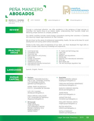 Legal Services Directory - 2015Legal Services Directory - 2015 53
PEÑA MANCERO
ABOGADOS
REVIEW
LANGUAGES
PRACTICE
AREAS
HUMAN
CAPITAL
Through a customised attention, we offer excellence in the rendering of legal services in
Colombia. Our team’s focus is on clients’ needs, understanding their business model and
delivering simple solutions to complex problems.
Our clients’ portfolio includes mainly foreign corporations starting their activities in Colombia
and requiring integral legal assistance for their business.
We are driven by the values of professional responsibility, loyalty, the law as the basis for social
development and acting within ethical standards.
Thanks to the many years of experience of our team, we have developed the legal skills to
handle complex cases requiring knowledge and experience.
Commercial law
Competition law
Corporate law
Data protection and privacy
Energy law
Foreign investment
Immigration law
Intellectual property
International business transactions
International trade
IT, media and technology law
Labor law
Litigation
Mergers and acquisitions
Mining law
National and international arbitration
Oil & gas
Real estate law
Tax and exchange regulation law
Partners
GABRIELA MANCERO BUCHELI
PhD in Law, Cambridge University
LLM Cambridge University
gabrielam@pmabogados.co
DANIEL PEÑA VALENZUELA	
D.E.S.S., Universidad de Grenoble 	
LLM, UCL (Londres)	
danielp@pmabogados.co
DIEGO ARÉVALO BALCÁZAR
LLM, Universidad de Salamanca
diegoa@pmabogados.co
Of-Counsel
DAVID ARCE 	
JAIME RESTREPO
LUIS FERNANDO MACÍAS
MOORE STEPHENS SCAI
ROGELIO PERILLA
SERGIO PÉREZ
Associates
ÁNGELA GARZÓN VARGAS 		
angelag@pmabogados.co
CAROLINA PASTRANA HERNÁNDEZ
carolinap@pmabogados.co
DHEIVYD CARDOZO RINCÓN
deividc@pmabogados.co
JAVIER MOYA
javierm@pmabogados.co
JHONATTAN RUIZ
Jhonattanr@pmabogados.co
MAGLIORY PARADA URIETA
maglioryp@pmabogados.co
MILTON MONTOYA
miltonm@pmabogados.co
NATALIA MÁRQUEZ
nataliam@pmabogados.co
Spanish, English, French.
+(57) 1 3000222 www.pmabogados.co info@pmabogados.coBOGOTA D.C., COLOMBIA
Calle 94A #11A-66, Of. 301
Chicó 94 A
 