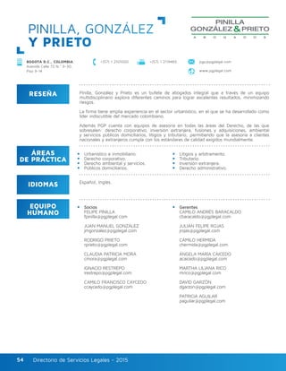 Directorio de Servicios Legales - 2015Directorio de Servicios Legales - 201554
PINILLA, GONZÁLEZ
Y PRIETO
RESEÑA
IDIOMAS
ÁREAS
DE PRÁCTICA
EQUIPO
HUMANO
Pinilla, González y Prieto es un bufete de abogados integral que a través de un equipo
multidisciplinario explora diferentes caminos para lograr excelentes resultados, minimizando
riesgos.
La firma tiene amplia experiencia en el sector urbanístico, en el que se ha desarrollado como
líder indiscutible del mercado colombiano.
Además PGP cuenta con equipos de asesoría en todas las áreas del Derecho, de las que
sobresalen: derecho corporativo, inversión extranjera, fusiones y adquisiciones, ambiental
y servicios públicos domiciliarios, litigios y tributario; permitiendo que la asesoría a clientes
nacionales y extranjeros cumpla con los estándares de calidad exigidos mundialmente.
Urbanístico e inmobiliario.
Derecho corporativo.
Derecho ambiental y servicios.
Públicos domiciliarios.
Litigios y arbitramento.
Tributario.
Inversión extranjera.
Derecho administrativo.
Socios
FELIPE PINILLA
fpinilla@pgplegal.com
JUAN MANUEL GONZÁLEZ
jmgonzalez@pgplegal.com
RODRIGO PRIETO
rprieto@pgplegal.com
CLAUDIA PATRICIA MORA
cmora@pgplegal.com
IGNACIO RESTREPO
irestrepo@pgplegal.com
CAMILO FRANCISCO CAYCEDO
ccaycedo@pgplegal.com
Gerentes
CAMILO ANDRÉS BARACALDO
cbaracaldo@pgplegal.com
JULIÁN FELIPE ROJAS
jrojas@pgplegal.com
CAMILO HERMIDA
chermida@pgplegal.com
ÁNGELA MARÍA CAICEDO
acaicedo@pgplegal.com
MARTHA LILIANA RICO
mrico@pgplegal.com
DAVID GARZÓN
dgarzon@pgplegal.com
PATRICIA AGUILAR
paguilar@pgplegal.com
Español, Inglés.
+(57) 1 2101000 +(57) 1 2119465 pgp@pgplegal.com
www.pgplegal.com
BOGOTÁ D.C., COLOMBIA
Avenida Calle 72 N.º 6-30,
Piso 9-14
 