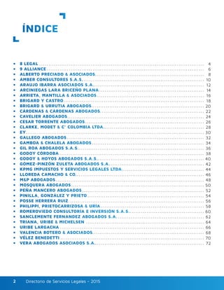 Directorio de Servicios Legales - 2015Directorio de Servicios Legales - 20152
ÍNDICE
•	 8 LEGAL
•	 9 ALLIANCE
•	 ALBERTO PRECIADO & ASOCIADOS
•	 AMBER CONSULTORES S.A.S.
•	 ARAUJO IBARRA ASOCIADOS S.A.
•	 ARCINIEGAS LARA BRICEÑO PLANA
•	 ARRIETA, MANTILLA & ASOCIADOS
•	 BRIGARD Y CASTRO
•	 BRIGARD & URRUTIA ABOGADOS
•	 CÁRDENAS & CÁRDENAS ABOGADOS
•	 CAVELIER ABOGADOS
•	 CESAR TORRENTE ABOGADOS
•	 CLARKE, MODET & C° COLOMBIA LTDA.
•	 EY
•	 GALLEGO ABOGADOS
•	 GAMBOA & CHALELA ABOGADOS
•	 GIL ROA ABOGADOS S.A.S.
•	 GODOY CÓRDOBA
•	 GODOY & HOYOS ABOGADOS S.A.S.
•	 GÓMEZ-PINZÓN ZULETA ABOGADOS S.A.
•	 KPMG IMPUESTOS Y SERVICIOS LEGALES LTDA.
•	 LLOREDA CAMACHO & CO.
•	 M&P ABOGADOS
•	 MOSQUERA ABOGADOS
•	 PEÑA MANCERO ABOGADOS
•	 PINILLA, GONZÁLEZ Y PRIETO
•	 POSSE HERRERA RUIZ
•	 PHILIPPI, PRIETOCARRIZOSA & URÍA
•	 ROMEROVIEDO CONSULTORÍA E INVERSIÓN S.A.S.
•	 SANCLEMENTE FERNANDEZ ABOGADOS S.A.
•	 TRIANA, URIBE & MICHELSEN
•	 URIBE LARGACHA
•	 VALENCIA BOTERO & ASOCIADOS
•	 VÉLEZ BENEDETTI
•	 VERA ABOGADOS ASOCIADOS S.A.
4
6
8
10
12
14
16
18
20
22
24
26
28
30
32
34
36
38
40
42
44
46
48
50
52
54
56
58
60
62
64
66
68
70
72
 