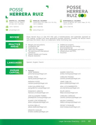 Legal Services Directory - 2015Legal Services Directory - 2015 57
POSSE
HERRERA RUIZ
REVIEW
LANGUAGES
PRACTICE
AREAS
HUMAN
CAPITAL
Posse Herrera Ruiz is a law firm that uses a multidisciplinary and systematic approach to
find creative, prudent and value generating business solutions, providing full service which
optimizes the clients’ return on investment, while minimizing risks.
Mergers and acquisitions
Competition law
Corporate law
Labor and immigration
Tax planning and international
commerce
Capital markets and finance
Dispute resolution
Intellectual property
Natural resources and energy
Environmental law
Real estate development and trusts
Infrastructure and PPPs
Insurance
Partners
JAIME HERRERA
jaime.herrera@phrlegal.com
DANIEL POSSE
daniel.posse@phrlegal.com
MARIANA POSSE
mariana.posse@phrlegal.com
JUAN GUILLERMO RUIZ
juanguillermo.ruiz@phrlegal.com
FRANCISCO URRUTIA
francisco.urrutia@phrlegal.com
JOSÉ ALEJANDRO TORRES
josealejandro.torres@phrlegal.com
ÁLVARO JOSÉ RODRÍGUEZ
alvaro.rodriguez@phrlegal.com
ALESSIA ABELLO
alessia.abello@phrlegal.com
ERNESTO CAVELIER
ernesto.cavelier@phrlegal.com
ANDRÉS MONTOYA
andres.montoya@phrlegal.com
CAROLINA POSADA
carolina.posada@phrlegal.com
JAIME CUBILLOS
jaime.cubillos@phrlegal.com
ANA LUCÍA BARRIENTOS
ana.barrientos@phrlegal.com
FELIPE AROCA
felipe.aroca@phrlegal.com
CAROLINA CAMACHO
carolina.camacho@phrlegal.com
HELENA CAMARGO
helena.camargo@phrlegal.com
OSCAR TUTASAURA
oscar.tutasaura@phrlegal.com
Spanish, English, French.
+(57) 1 3257313 +(57) 4 2687395 +(57) 5 3187778
phr@phrlegal.com www.phrlegal.com
BOGOTA D.C., COLOMBIA
Carrera 7 #71–52, tower A,
Of. 506 +(57) 1 3257300
MEDELLIN, COLOMBIA
Carrera 43A #1-50, tower 3 Of. 701-703,
+(57) 4 4488435
BARRANQUILLA, COLOMBIA
Carrera 53 #82-86, Edif. Ocean Tower, Of. 413,
+(57) 5 3112140
 