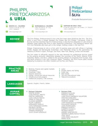 Legal Services Directory - 2015Legal Services Directory - 2015 59
PHILIPPI,
PRIETOCARRIZOSA
& URÍA
REVIEW
LANGUAGES
PRACTICE
AREAS
HUMAN
CAPITAL
The Firm Philippi, Prietocarrizosa & Uría is the first major Ibero-American law firm. The firm,
which is born from a merger between the Chilean law firm Philippi, Yrarrázaval, Pulido &
Brunner and the Colombian law firm Prietocarrizosa, is also the first integration in Latin America
between major leading law firms in their respective jurisdictions. The prestigious Iberian law
firm Uría Menéndez also took part in the merger, holding a stake in the new firm.
Philippi, Prietocarrizosa & UrÍa is a firm with 13 practice areas and with offices in Santiago
(Chile), Bogota and Barranquilla (Colombia). UrÍa Menendez brings to the partnership its
network of offices in Spain, Portugal, Sao Paulo, New York, Beijing, London and Brussels.
The firm seeks to efficiently respond to the new demands for professional services posed
by the growing economic relationship between the countries of the Pacific Alliance (Chile,
Colombia, Mexico, and Peru), added to the growing interest of companies from Europe, Asia,
and North America in the Latin American region. Therefore, the firm’s future plans include
deploying its presence into other markets such as Peru and Mexico.
Banking, finance and capital markets
Competition
Corporate / M&A
Dispute resolution
Energy, mining and natural resources
Infrastructure and projects
Intellectual property / life sciences
Labor
Private clients and family
Public law
Real estate
Tax and international trade
Telecommunications
Partners Colombia
MARTÍN ACERO
JUAN MANUEL PRIETO
MARTÍN CARRIZOSA
JUAN CARLOS ROCHA
JORGE DI TERLIZZI
CLAUDIA BARRERO
FELIPE CUBEROS
HERNANDO PADILLA
JUAN FERNANDO GAVIRIA
MAURICIO PATIÑO
HÉCTOR HERNÁNDEZ
SANDRA MANRIQUE
JULIO CÉSAR GONZÁLEZ
Partners Chile
ENRIQUE ALCALDE
MARCELO ARMAS
JUAN PAULO BAMBACH SALVATORE
CRISTIÁN CONEJERO
JUAN JOSÉ EYZAGUIRRE
FEDERICO GREBE
JUAN FRANCISCO GUTIÉRREZ
GUILLERMO INFANTE
JUAN IRARRÁZABAL
ENRIQUE MUNITA L
ALBERTO PULIDO A
RICARDO RIESCO
ANDRÉS SANFUENTES
GERMÁN SUBERCASEAUX SOUSA
JOSÉ TAGLE
JUAN PABLO WILHELMY
MARIO SILVA
Spanish, English, French, Italian.
BOGOTA D.C., COLOMBIA
Carrera 9 #74-08, Of. 105
+(57) 1 3268600
BARRANQUILLA, COLOMBIA
Calle 77B #59-61, Of. 1202
+(57) 5 3694040
SANTIAGO DE CHILE, CHILE
El Golf 40, 20th floors, Las Condes. C.P. 7550107
+(56) 2 23643700
infoco@ppulegal.com infoco@ppulegal.com infocl@ppulegal.com
 