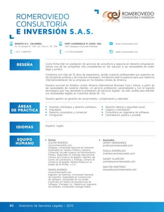 Directorio de Servicios Legales - 2015Directorio de Servicios Legales - 201560
ROMEROVIEDO
CONSULTORÍA
E INVERSIÓN S.A.S.
RESEÑA
IDIOMAS
ÁREAS
DE PRÁCTICA
EQUIPO
HUMANO
Como firma líder en prestación de servicios de consultoría y asesoría en derecho empresarial,
somos una de las compañías más competentes en dar solución a las necesidades de orden
legal y jurídico.
Contamos con más de 15 años de experiencia, donde nuestros profesionales son expertos en
las disciplinas jurídicas y de inversión extranjera; brindamos toda la asesoría para que realice la
internacionalización de su empresa en los Estados Unidos de América.
Nuestra sucursal en Estados Unidos (Riveros International Business Corp.) ofrece, a partir de
las necesidades de nuestros clientes, un servicio profesional, personalizado y con el soporte
tecnológico que hoy demanda la prestación de servicios legales. Ha sido creada para atender
sus necesidades legales en Colombia desde EE. UU.
Nuestra gestión es garantía de conocimiento, cumplimiento y celeridad.
Derecho laboral y seguridad social.
Litigios y conciliación.
Consultoría en ingeniería de software.
Contratación pública y privada.
Socios
ZULMA RIVEROS
ceo@romeroviedo.com
Abogada, Universidad Nacional de Colombia.
Especialista en Gestión Pública y Derecho
Comercial, Escuela Superior de Administración
Pública. Diplomado en Arbitraje Internacional,
Cámara de Comercio de Bogotá. Miembro del
Centro de Conciliación y Arbitraje, Cámara de
Comercio de Bogotá. Notaria Pública en el
Estado de la Florida, U.S.A.
MARIO RIVEROS
cto@romeroviedo.com
Ingeniero de Sistemas, Universidad Nacional
de Colombia. Especialista en Construcción
de Software, Universidad de Los Andes.
Certificado en Diseño de Arquitecturas de
Software, iCarnegie, Inc. Maestría en Ingeniería
de Software, Universidad Carnegie Mellon.
Asociados
JENNY HERNÁNDEZ
juridica@romeroviedo.com
PAOLA RODRÍGUEZ
inversion@romeroviedo.com
GANDY ALARCÓN
contratos@romeroviedo.com
WALTER MARTÍNEZ
impuestos@romeroviedo.com
Español, Inglés.
Inversión extranjera y derecho cambiario.
Impuestos.
Derecho corporativo y comercial.
Inmigración.
BOGOTÁ D.C., COLOMBIA
Av. El Dorado N.º 69C-03, Torre C, Of. 704
FORT LAUDERDALE FL 33323, USA
1401 Sawgrass Corporate Parkway
+(57) 1 5897474 + (1) 954 6069494 www.romeroviedo.com
www.romeroviedo.com
 