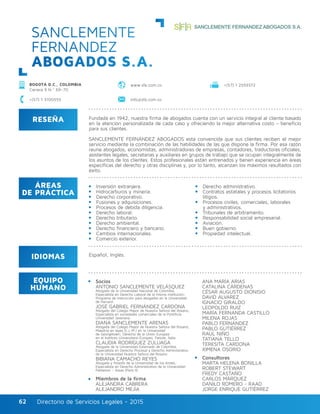 Directorio de Servicios Legales - 2015Directorio de Servicios Legales - 201562
RESEÑA
IDIOMAS
ÁREAS
DE PRÁCTICA
EQUIPO
HUMANO
Fundada en 1942, nuestra firma de abogados cuenta con un servicio integral al cliente basado
en la atención personalizada de cada caso y ofreciendo la mejor alternativa costo – beneficio
para sus clientes.
SANCLEMENTE FERNÁNDEZ ABOGADOS está convencida que sus clientes reciben el mejor
servicio mediante la combinación de las habilidades de las que dispone la firma. Por esa razón
reune abogados, economistas, administradores de empresas, contadores, traductores oficiales,
asistentes legales, secretarias y auxiliares en grupos de trabajo que se ocupan integralmente de
los asuntos de los clientes. Estos profesionales están entrenados y tienen experiencia en áreas
específicas del derecho y otras disciplinas y, por lo tanto, alcanzan los máximos resultados con
éxito.
Inversión extranjera.
Hidrocarburos y minería.
Derecho corporativo.
Fusiones y adquisiciones.
Procesos de debida diligencia.
Derecho laboral.
Derecho tributario.
Derecho ambiental.
Derecho financiero y bancario.
Cambios internacionales.
Comercio exterior.
Derecho administrativo.
Contratos estatales y procesos licitatorios
litigios.
Procesos civiles, comerciales, laborales
y administrativos.
Tribunales de arbitramento.
Responsabilidad social empresarial.
Aviación.
Buen gobierno.
Propiedad intelectual.
Español, Inglés.
Socios
ANTONIO SANCLEMENTE VELÁSQUEZ
Abogado de la Universidad Nacional de Colombia,
Especialista en Derecho Laboral de la misma institución;
Programa de instrucción para abogados en la Universidad
de Harvard.
JOSÉ GABRIEL FERNÁNDEZ CARDONA
Abogado del Colegio Mayor de Nuestra Señora del Rosario;
Especialista en sociedades comerciales de la Pontificia
Universidad Javeriana.
DIANA SANCLEMENTE ARENAS
Abogada del Colegio Mayor de Nuestra Señora del Rosario,
Maestría en leyes (L.L.M.) en la Universidad
de Georgetown; Derecho de la Unión Europea
en el Instituto Universitario Europeo, Fiesole, Italia.
CLAUDIA RODRÍGUEZ ZULUAGA
Abogada de la Universidad Externado de Colombia,
Especialista en Derecho Procesal y Derecho Administrativo
de la Universidad Nuestra Señora del Rosario.
BIBIANA CAMACHO REYES
Abogada y filósofa de la Universidad de los Andes,
Especialista en Derecho Administrativo de la Universidad
Pantenon – Assas (París II).
Miembros de la firma
ALEJANDRA CABRERA
ALEJANDRO MEJÍA
ANA MARÍA ARIAS
CATALINA CÁRDENAS
CÉSAR AUGUSTO DIONISIO
DAVID ALVAREZ
IGNACIO GIRALDO
LEOPOLDO RUIZ
MARÍA FERNANDA CASTILLO
MILENA ROJAS
PABLO FERNÁNDEZ
PABLO GUTIÉRREZ
RAÚL NIÑO
TATIANA TELLO
TERESITA CARDONA
XIMENA OSORIO
Consultores
MARTA HELENA BONILLA
ROBERT STEWART
FREDY CASTAÑO
CARLOS MÁRQUEZ
DANILO ROMERO - RAAD
JORGE ENRIQUE GUTIÉRREZ
SANCLEMENTE
FERNANDEZ
ABOGADOS S.A.
BOGOTÁ D.C., COLOMBIA
Carrera 9 N.º 69–70
+(57) 1 3100555 info@sfa.com.co
www.sfa.com.co +(57) 1 2559372
 