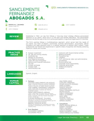 Legal Services Directory - 2015Legal Services Directory - 2015 63
REVIEW
LANGUAGES
PRACTICE
AREAS
HUMAN
CAPITAL
Established in 1942, our law firm follows a “one-stop shop” strategy offering personalized
attention to our clients, which find in us the best cost–benefit alternative. This personalized
attention has led the way to the firm’s active participation in significant legal events in Colombia.
The firm’s practice follows a multidisciplinary approach, which serves best the needs of
our clients. Our team of lawyers, economists, business administrators, accountants, official
translators and legal assistants work in a tailored approach to address client matters. These
professionals are trained and experienced in specific areas of expertise and thereby achieving
maximum results and success.
Foreign investment
Oil, gas and mining industry
Corporate law
Mergers & acquisitions
Due diligence processes
Labor law and immigration
Banking and financial institutions
Tax law
Foreign exchange
Foreign trade
Administrative law
Contracts with Governmental entities
Bidding processes
Procedural law
Litigation
Civil, commercial, labor and administrative
proceedings
Environmental law
Corporate social responsibility
Corporate governance
Intellectual property
Aviation
Spanish, English.
Partners
ANTONIO SANCLEMENTE-VELASQUEZ
Lawyer, Universidad Nacional de Colombia; Postgraduate
studies in Labor Law, Universidad Nacional de Colombia;
Program of Instruction for Lawyers, Harvard Law School.
JOSE GABRIEL FERNANDEZ-CARDONA
Lawyer, Colegio Mayor de Nuestra Señora del Rosario;
Postgraduate studies in Corporate Law, Pontificia
Universidad Javeriana.
DIANA SANCLEMENTE-ARENAS
Lawyer, Colegio Mayor de Nuestra Señora del Rosario.
Master of Laws (LLM) Georgetown University; Postgraduate
studies in European Union Law, Instituto Universitario
Europeo, Fiesole, Italy.
CLAUDIA RODRIGUEZ ZULUAGA
Attorney from Universidad Externado de Colombia,
Specialized in Procedural Law and Administrative Law from
Universidad Nuestra Señora del Rosario.
BIBIANA CAMACHO REYES
Attorney and philosopher from Universidad de los Andes,
Specialized in Administrative Law from Pantenon – Assas
University (Paris).
Firm Members
ALEJANDRA CABRERA
ALEJANDRO MEJIA
ANA MARÍA ARIAS
CATALINA CÁRDENAS
CESAR AUGUSTO DIONISIO
DAVID ALVAREZ
IGNACIO GIRALDO
LEOPOLDO RUIZ
MARIA FERNANDA CASTILLO
MILENA ROJAS
PABLO FERNÁNDEZ
PABLO GUTIERREZ
RAÚL NIÑO
TATIANA TELLO
TERESITA CARDONA
XIMENA OSORIO
Consultants
MARTA HELENA BONILLA
ROBERT STEWART
FREDY CASTAÑO
CARLOS MÁRQUEZ
DANILO ROMERO - RAAD
JORGE ENRIQUE GUTIERREZ
SANCLEMENTE
FERNANDEZ
ABOGADOS S.A.
BOGOTA D.C., COLOMBIA
Carrera 9 #69–70
+(57) 1 3100555 info@sfa.com.co
www.sfa.com.co +(57) 1 2559372
 