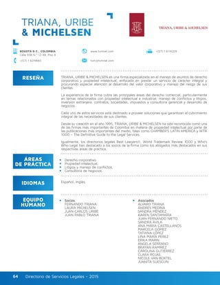 Directorio de Servicios Legales - 2015Directorio de Servicios Legales - 201564
RESEÑA
IDIOMAS
ÁREAS
DE PRÁCTICA
EQUIPO
HUMANO
TRIANA, URIBE & MICHELSEN es una firma especializada en el manejo de asuntos de derecho
corporativo y propiedad intelectual, enfocada en prestar un servicio de carácter integral y
procurando especial atención al desarrollo del valor corporativo y manejo del riesgo de sus
clientes.
La experiencia de la firma cubre las principales áreas del derecho comercial, particularmente
en temas relacionados con propiedad intelectual e industrial, manejo de conflictos y litigios,
inversión extranjera, contratos, sociedades, impuestos y consultoría gerencial y desarrollo de
negocios.
Cada uno de estos servicios está destinado a proveer soluciones que garantizan el cubrimiento
integral de las necesidades de sus clientes.
Desde su creación en el año 1995, TRIANA, URIBE & MICHELSEN ha sido reconocida como una
de las firmas más importantes de Colombia en materia de propiedad intelectual por parte de
las publicaciones más importantes del medio, tales como CHAMBER’S LATIN AMERICA y WTR
1000 – The Definitive Guide to the Legal Services.
Igualmente, los directorios legales Best Lawyers®, World Trademark Review 1000 y Who’s
Who Legal han destacado a los socios de la firma como los abogados más destacados en sus
respectivas áreas de práctica.
Derecho corporativo.
Propiedad intelectual.
Litigios y manejo de conflictos.
Consultoría de negocios.
Español, Inglés.
Socios
FERNANDO TRIANA
LAURA MICHELSEN	
JUAN CARLOS URIBE	
JUAN PABLO TRIANA
Asociados
ÁLVARO TRIANA
ANDRÉS MEDINA
SANDRA MÉNDEZ	
KAREN SANTAMARÍA
JUAN FERNANDO NIETO	
SANDRA ÁVILA
ANA MARIA CASTELLANOS
MARCELA GÓMEZ
TATIANA LÓPEZ
LINA MARÍA PÉREZ	
ERIKA MARIN
ÁNGELA SERRANO	
BRAYAN RAMÍREZ
CAROLINA GUTIÉRREZ
CLARA ROJAS
NICOLE VAN BOXTEL
JUANITA SUESCÚN
TRIANA, URIBE
& MICHELSEN
BOGOTÁ D.C., COLOMBIA
Calle 93B N.º 12-48, Piso 4
www.tumnet.com +(57) 1 6114209
+(57) 1 6019660 tum@tumnet.com
 