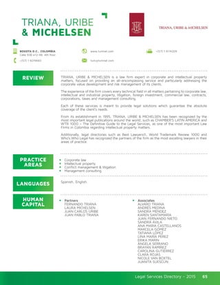 Legal Services Directory - 2015Legal Services Directory - 2015 65
www.tumnet.com
REVIEW
LANGUAGES
PRACTICE
AREAS
HUMAN
CAPITAL
TRIANA, URIBE & MICHELSEN is a law firm expert in corporate and intellectual property
matters, focused on providing an all-encompassing service and particularly addressing the
corporate value development and risk management of its clients.
The experience of the firm covers every technical field in all matters pertaining to corporate law,
intellectual and industrial property, litigation, foreign investment, commercial law, contracts,
corporations, taxes and management consulting.
Each of these services is meant to provide legal solutions which guarantee the absolute
coverage of the client’s needs.
From its establishment in 1995, TRIANA, URIBE & MICHELSEN has been recognized by the
most important legal publications around the world, such as CHAMBER’S LATIN AMERICA and
WTR 1000 – The Definitive Guide to the Legal Services, as one of the most important Law
Firms in Colombia regarding intellectual property matters.
Additionally, legal directories such as Best Lawyers®, World Trademark Review 1000 and
Who’s Who Legal has recognized the partners of the firm as the most excelling lawyers in their
areas of practice.
Corporate law
Intellectual property
Conflict management & litigation
Management consulting
Spanish, English.
Partners
FERNANDO TRIANA
LAURA MICHELSEN	
JUAN CARLOS URIBE	
JUAN PABLO TRIANA
Associates
ÁLVARO TRIANA
ANDRÉS MEDINA
SANDRA MÉNDEZ	
KAREN SANTAMARÍA
JUAN FERNANDO NIETO	
SANDRA ÁVILA
ANA MARIA CASTELLANOS
MARCELA GÓMEZ
TATIANA LÓPEZ
LINA MARÍA PÉREZ	
ERIKA MARIN
ÁNGELA SERRANO	
BRAYAN RAMÍREZ
CAROLINA GUTIÉRREZ
CLARA ROJAS
NICOLE VAN BOXTEL
JUANITA SUESCÚN
TRIANA, URIBE
& MICHELSEN
BOGOTA D.C., COLOMBIA
Calle 93B #12-48, 4th floor
+(57) 1 6114209
+(57) 1 6019660 tum@tumnet.com
 