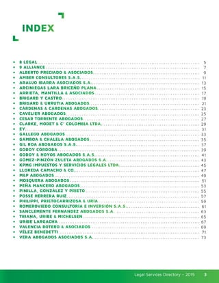 Legal Services Directory - 2015Legal Services Directory - 2015 3
INDEX
•	 8 LEGAL
•	 9 ALLIANCE
•	 ALBERTO PRECIADO & ASOCIADOS
•	 AMBER CONSULTORES S.A.S.
•	 ARAUJO IBARRA ASOCIADOS S.A.
•	 ARCINIEGAS LARA BRICEÑO PLANA
•	 ARRIETA, MANTILLA & ASOCIADOS
•	 BRIGARD Y CASTRO
•	 BRIGARD & URRUTIA ABOGADOS
•	 CÁRDENAS & CÁRDENAS ABOGADOS
•	 CAVELIER ABOGADOS
•	 CESAR TORRENTE ABOGADOS
•	 CLARKE, MODET & C° COLOMBIA LTDA.
•	 EY
•	 GALLEGO ABOGADOS
•	 GAMBOA & CHALELA ABOGADOS
•	 GIL ROA ABOGADOS S.A.S.
•	 GODOY CÓRDOBA
•	 GODOY & HOYOS ABOGADOS S.A.S.
•	 GÓMEZ-PINZÓN ZULETA ABOGADOS S.A.
•	 KPMG IMPUESTOS Y SERVICIOS LEGALES LTDA.
•	 LLOREDA CAMACHO & CO.
•	 M&P ABOGADOS
•	 MOSQUERA ABOGADOS
•	 PEÑA MANCERO ABOGADOS
•	 PINILLA, GONZÁLEZ Y PRIETO
•	 POSSE HERRERA RUIZ
•	 PHILIPPI, PRIETOCARRIZOSA & URÍA
•	 ROMEROVIEDO CONSULTORÍA E INVERSIÓN S.A.S.
•	 SANCLEMENTE FERNANDEZ ABOGADOS S.A.
•	 TRIANA, URIBE & MICHELSEN
•	 URIBE LARGACHA
•	 VALENCIA BOTERO & ASOCIADOS
•	 VÉLEZ BENEDETTI
•	 VERA ABOGADOS ASOCIADOS S.A.
5
7
9
11
13
15
17
19
21
23
25
27
29
31
33
35
37
39
41
43
45
47
49
51
53
55
57
59
61
63
65
67
69
71
73
 