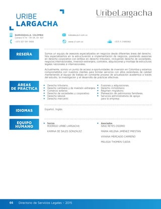 Directorio de Servicios Legales - 2015Directorio de Servicios Legales - 201566
RESEÑA
IDIOMAS
ÁREAS
DE PRÁCTICA
EQUIPO
HUMANO
Somos un equipo de asesores especializados en negocios desde diferentes áreas del derecho.
Nos especializamos en la estructuración e implementación de negocios, prestando asesorías
en derecho corporativo con énfasis en derecho tributario, incluyendo derecho de sociedades,
negocios internacionales, inversión extranjera, contratos, adquisiciones y montaje de estructuras
legales nacionales e internacionales.
Actualmente, somos un punto de acceso a oportunidades de inversión en Colombia y estamos
comprometidos con nuestros clientes para brindar servicios con altos estándares de calidad
manteniendo al equipo de trabajo en constante proceso de actualización académica a través
del estudio, la investigación y el desarrollo de prácticas efectivas.
Derecho tributario.
Derecho cambiario y de inversión extranjera.
Comercio exterior.
Derecho de sociedades y corporativo.
Derecho laboral.
Derecho mercantil.
Fusiones y adquisiciones.
Derecho inmobiliario.
Régimen migratorio.
Planeación de patrimonios familiares.
Servicios administrativos de apoyo
para la empresa.
Socios
RODRIGO URIBE LARGACHA
KARINA DE SALES GONZÁLEZ
Asociados
GINA REYES OSORIO
MARÍA HELENA JIMÉNEZ PRESTAN
VIVIANA MERCADO CARREÑO
MELISSA THOMEN OJEDA
Español, Inglés.
BARRANQUILLA, COLOMBIA
Carrera 51 N.º 79-34, Of. 501
kdesales@ul.com.co
www.ul.com.co +(57) 5 3185060+(57) 321 541 3469
URIBE
LARGACHA
 