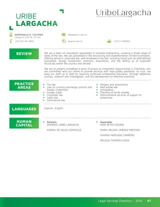 Legal Services Directory - 2015Legal Services Directory - 2015 67
REVIEW
LANGUAGES
PRACTICE
AREAS
HUMAN
CAPITAL
We are a team of consultants specialized in business enterprising, covering a broad range of
areas of the law. We are specialized in the structuring and implementation of new businesses,
offering advice in corporate law, with emphasis in tax law, including issues such as international
businesses, foreign investment, contracts, acquisitions, and the setting up of corporate
structures within the country and abroad.
We are at present considered a point of access to investment opportunities in Colombia, and
are committed with our clients to provide services with high-quality standards. As such, we
keep our staff up to date by requiring continued professional education, through additional
courses, research and investigation, and the development of effective practices.
Tax law
Law on currency exchange controls and
foreign investment
Foreign trade
Corporate law
Labor law
Commercial law
Mergers and acquisitions
Real estate law
Immigration
Planning of family estates
Administrative services of support to
enterprises
Partners
RODRIGO URIBE LARGACHA
KARINA DE SALES GONZÁLEZ
Associates
GINA REYES OSORIO
MARÍA HELENA JIMÉNEZ PRESTAN
VIVIANA MERCADO CARREÑO
MELISSA THOMEN OJEDA
Spanish, English.
URIBE
LARGACHA
BARRANQUILLA, COLOMBIA
Carrera 51 #79-34, Of. 501
kdesales@ul.com.co
www.ul.com.co +(57) 5 3185060+(57) 321 541 3469
 