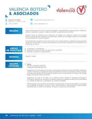 Directorio de Servicios Legales - 2015Directorio de Servicios Legales - 201568
RESEÑA
IDIOMAS
ÁREAS
DE PRÁCTICA
EQUIPO
HUMANO
Valencia Botero es una firma boutique de abogados, especializada en adquisiciones, licitaciones,
derecho corporativo, gestión y reestructuración de patrimonios de familia.
Nuestra firma se caracteriza por conformar un equipo con nuestros clientes para brindar
asesoría personalizada, basada en la planeación y diseño de estrategias legales que satisfagan
las necesidades de nuestros clientes.
Conscientes de la importancia de la información de nuestros clientes, contamos con herramientas
de gestión documental y recursos tecnológicos que garantizan seguridad y confiabilidad en el
manejo de la misma.
Licitaciones y contratación.
Planeación y estructuración de patrimonios de familia.
Derecho corporativo y adquisiciones.
Socios
NATALIA VALENCIA BOTERO
nvalencia@valenciabotero.com
Abogada de la Universidad de los Andes, Especialista en Derecho Comercial (2000) y Régimen
Jurídico, Financiero y Contable de Impuestos (2004) de la misma universidad. Profesora auxiliar
y Profesora de cátedra de la Facultad de Derecho de la Universidad de los Andes y del Colegio
Mayor de Nuestra Señora el Rosario.
Experiencia de más de 15 años en la asesoría jurídica integral a empresas nacionales y
extranjeras. Experiencia orientada a la asesoría integral en procesos de selección de contratistas
y en etapas de ejecución y liquidación de contratos estatales.
Sólida experiencia en procesos de creación y estructuración jurídica de sociedades y sucursales
de sociedades extranjeras, escisión, fusión, transformación, recomposiciones patrimoniales,
capitalizaciones y ventas de empresas, contratos y operaciones comerciales.
Español, Inglés.
VALENCIA BOTERO
& ASOCIADOS
BOGOTÁ, COLOMBIA
Calle 67 N.º 7–35/38, Of. 1202
correspondencia@valenciabotero.com
+(57) 1 3178955 www.valenciabotero.com
 