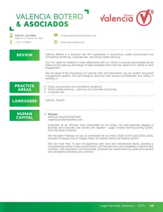 Legal Services Directory - 2015Legal Services Directory - 2015 69
VALENCIA BOTERO
& ASOCIADOS
BOGOTA, COLOMBIA
Calle 67 #7–35/38, Of. 1202
correspondencia@valenciabotero.com
+(57) 1 3178955 www.valenciabotero.com
REVIEW
LANGUAGES
PRACTICE
AREAS
HUMAN
CAPITAL
Valencia Botero is a boutique law firm specialized in acquisitions, public procurement and
competitive tendering, corporate law, and family estate planning.
Our firm seeks to establish a close relationship with our clients to provide personalized advice
based on the planning and design of legal strategies that meet the needs of our clients in each
engagement.
We are aware of the importance of customer data and information, we use modern document
management systems and technological resources that ensure confidentiality and safety in
handling it.
Public procurement and competitive tendering
Family estate planning - planning and corporate structuring
Corporate law
Partners
NATALIA VALENCIA BOTERO
nvalencia@valenciabotero.com
Graduated as an attorney from Universidad de los Andes, has post-graduate degrees in
Business and Corporate Law (2000) and Taxation - Legal, Finance and Accounting (2004),
from the same university.
She has been Professor of Law at Universidad de los Andes (2006-2007) and (2002-2005,
Assistant Professor) and at Colegio Mayor de Nuestra Señora del Rosario (2007).
She has more than 15 years of experience with local and international clients, providing a
comprehensive advise in procurement areas, and the execution and completion of government
contracts; with expertise in commercial law, corporate law, estate planning, public procurement
and competitive tendering and contracts.
Spanish, English.
 