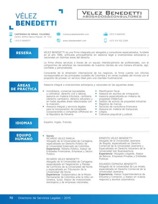 Directorio de Servicios Legales - 2015Directorio de Servicios Legales - 201570
RESEÑA
IDIOMAS
ÁREAS
DE PRÁCTICA
EQUIPO
HUMANO
VÉLEZ BENEDETTI es una firma integrada por abogados y consultores especializados, fundada
en el año 1986, enfocada principalmente en asesoría legal a inversionistas extranjeros y
nacionales en distintas áreas del derecho.
La firma ofrece servicios a través de un equipo interdisciplinario de profesionales, con el
compromiso de satisfacer las necesidades de nuestros clientes de una manera eficiente, ágil,
confiable y personalizada.
Consciente de la dimensión internacional de los negocios, la firma cuenta con oficinas
corresponsales en las principales ciudades de Colombia y en varias ciudades del mundo con el
propósito de proveer un servicio ideal para una clientela multinacional.
Asesoría integral a inversionistas extranjeros y nacionales en las siguientes áreas:
Inmobiliaria, comercial (sociedades
y contratos), derecho civil y laboral,
asesoría en materia tributaria, cambiaria
(derecho cambiario), derecho aduanero y
en todas aquellas áreas relacionadas con
la inversión.
Asesoría integral y servicios legales
para la incorporación de sociedades
(corporaciones o compañías Offshore) en
la República de Panamá.
Socios
RICARDO VÉLEZ PAREJA
Abogado de la Universidad de Cartagena,
especializado en Derecho Público de
la Universidad Externado de Colombia.
Experiencia: Notario Público, Asesor de
Entidades Financieras, Empresas y Sector
Público.
RICARDO VÉLEZ-BENEDETTI
Abogado de la Universidad de Cartagena,
especializado en Negociación y Manejo
de Conflictos de la Universidad del Norte
y especializado en Tributación de la
Universidad del Norte.
Experiencia: Exdiplomático de la Misión
Permanente de Colombia ante la ONU en
Ginebra, Suiza. Asesor de inversionistas
extranjeros y de empresas nacionales.
ERNESTO VÉLEZ-BENEDETTI
Abogado de la Universidad Javeriana
de Bogotá, especializado en Derecho
Comercial de la Universidad Javeriana y
Especializado en Derecho Aduanero de la
Universidad San Buenaventura.
Experiencia: Abogado Litigante, Asesor
de Bancos, Empresas Privadas y Entidades
Públicas.
EDUARDO ESPINOSA BENEDETTI
Abogado de la Universidad de Los Andes,
especializado en Derecho Comercial de la
Universidad Javeriana.
Experiencia: Asesor Superintendencia de
Industria y Comercio, y Asesor en nuevos
negocios y asuntos corporativos.
Planificación fiscal.
Asesoría en asuntos de inmigración.
Asesoría especializada en materia de
propiedad intelectual.
Gestión de activos de propiedad industrial.
Registros de marcas.
Servicios de consultoría financiera.
Asesoría en materia de franquicias.
Litigios.
Cobranza prejudicial y judicial.
Español, Inglés, Francés.
VÉLEZ
BENEDETTI
CARTAGENA DE INDIAS, COLOMBIA
Centro, Edificio Banco Popular, Of. 1312
+(57) 5 6645071 www.velezbenedetti.com +(57) 313 532 2269
+(57) 5 6640140ricardo@velezbenedetti.com
 