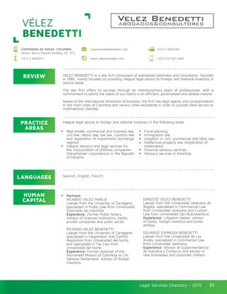 Legal Services Directory - 2015Legal Services Directory - 2015 71
REVIEW
LANGUAGES
PRACTICE
AREAS
HUMAN
CAPITAL
VELEZ BENEDETTI is a law firm composed of specialized attorneys and consultants, founded
in 1986, mainly focused on providing integral legal advice to Foreign and National Investors in
various areas.
The law firm offers its services through an interdisciplinary team of professionals, with a
commitment to satisfy the needs of our clients in an efficient, personalized and reliable manner.
Aware of the international dimension of business, the firm has legal agents and correspondents
in the main cities of Colombia and various cities worldwide in order to provide ideal service to
multinational clientele.
Integral legal advice to foreign and national investors in the following areas:
Real estate, commercial and business law,
civil law, labour law, tax law, customs law
and registration of investments (exchange
regime).
Integral advisory and legal services for
the incorporation of offshore companies
(Panamanian corporations) in the Republic
of Panama.
Partners
RICARDO VELEZ PAREJA
Lawyer from the University of Cartagena,
specialized in Public Law from Universidad
Externado de Colombia.
Experience: Former Public Notary,
Advisor of financial institutions, banks,
private companies and public sector.
RICARDO VELEZ-BENEDETTI
Lawyer from the University of Cartagena,
specialized in Negotiation and Conflict
Resolution from Universidad del Norte,
and specialized in Tax Law from
Universidad del Norte.
Experience: Former diplomat of the
Permanent Mission of Colombia to UN,
Geneva-Switzerland. Advisor of foreign
investors.
ERNESTO VELEZ-BENEDETTI
Lawyer from the Universidad Javeriana de
Bogota, specialized in Commercial Law
from Universidad Javeriana and Custom
Law from Universidad San Buenaventura.
Experience: Litigation lawyer, advisor
of banks, foreign investors and public
entities.
EDUARDO ESPINOSA BENEDETTI.
Lawyer from the Universidad de Los
Andes, specialized in Commercial Law
from Universidad Javeriana.
Experience: Advisor at Superintendencia
de Industria y Comercio and advisor in
new businesses and corporate matters.
Fiscal planning
Immigration law
Litigation in civil, commercial and labor law
Intellectual property law (registration of
trademarks)
Financial advisory services
Advisory services in franchise
Spanish, English, French.
VÉLEZ
BENEDETTI
CARTAGENA DE INDIAS, COLOMBIA
Centro, Banco Popular Building, Of. 1312
+(57) 5 6645071 www.velezbenedetti.com +(57) 313 532 2269
+(57) 5 6640140ricardo@velezbenedetti.com
 