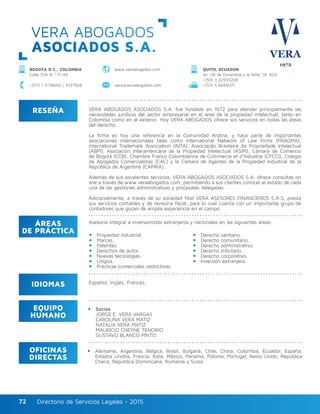 Directorio de Servicios Legales - 2015Directorio de Servicios Legales - 201572
RESEÑA
IDIOMAS
ÁREAS
DE PRÁCTICA
EQUIPO
HUMANO
OFICINAS
DIRECTAS
VERA ABOGADOS ASOCIADOS S.A. fue fundada en 1972 para atender principalmente las
necesidades jurídicas del sector empresarial en el área de la propiedad intelectual, tanto en
Colombia como en el exterior. Hoy VERA ABOGADOS ofrece sus servicios en todas las áreas
del derecho.
La firma es hoy una referencia en la Comunidad Andina, y hace parte de importantes
asociaciones internacionales tales como International Network of Law Firms (PRAGMA),
International Trademark Association (INTA), Associação Brasileira da Propriedade Intelectual
(ABPI), Asociación Interamericana de la Propiedad Intelectual (ASIPI), Cámara de Comercio
de Bogotá (CCB), Chambre Franco Colombienne de Commerce et d’Industrie (CFCCI), Colegio
de Abogados Comercialistas (CAC) y la Cámara de Agentes de la Propiedad Industrial de la
República de Argentina (CAPIRA).
Además de sus excelentes servicios, VERA ABOGADOS ASOCIADOS S.A. ofrece consultas on
line a través de www.veraabogados.com, permitiendo a sus clientes conocer el estado de cada
una de las gestiones administrativas y procesales delegadas.
Adicionalmente, a través de su sociedad filial VERA ASESORES FINANCIEROS S.A.S, presta
sus servicios contables y de revisoría fiscal, para lo cual cuenta con un importante grupo de
contadores que gozan de amplia experiencia en el campo.
Asesoría integral a inversionistas extranjeros y nacionales en las siguientes áreas:
Propiedad industrial.
Marcas.
Patentes.
Derechos de autor.
Nuevas tecnologías.
Litigios.
Prácticas comerciales restrictivas.
Derecho sanitario.
Derecho comunitario.
Derecho administrativo.
Derecho tributario.
Derecho corporativo.
Inversión extranjera.
Español, Inglés, Francés.
Socios
JORGE E. VERA VARGAS
CAROLINA VERA MATIZ
NATALIA VERA MATIZ
MAURICIO CHEYNE TENORIO
GUSTAVO BLANCO PINTO
Alemania, Argentina, Bélgica, Brasil, Bulgaria, Chile, China, Colombia, Ecuador, España,
Estados Unidos, Francia, Italia, México, Panamá, Polonia, Portugal, Reino Unido, República
Checa, República Dominicana, Rumania y Suiza.
VERA ABOGADOS
ASOCIADOS S.A.
BOGOTÁ D.C., COLOMBIA
Calle 70A N.º 11–43
+(57) 1 3176650 / 3127928 vera@veraabogados.com +(57) 5 6645071
www.veraabogados.com QUITO, ECUADOR
Av. 06 de Diciembre y la Niña, Of. 603
+(59) 3 22555208
 