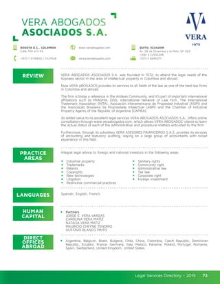 Legal Services Directory - 2015Legal Services Directory - 2015 73
REVIEW
LANGUAGES
PRACTICE
AREAS
HUMAN
CAPITAL
DIRECT
OFFICES
ABROAD
VERA ABOGADOS ASOCIADOS S.A. was founded in 1972, to attend the legal needs of the
business sector in the area of intellectual property in Colombia and abroad.
Now VERA ABOGADOS provides its services to all fields of the law as one of the best law firms
in Colombia and abroad.
The firm is today a reference in the Andean Community, and it’s part of important international
affiliations such as PRAGMA, EEIG. International Network of Law Firm, The International
Trademark Association (INTA), Asociación Interamericana de Propiedad Industrial (ASIPI) and
the Associação Brasileira da Propriedade Intelectual (ABPI) and the Chamber of Industrial
Property Agents of the Republic of Argentina (CAPIRA).
As added value to its excellent legal services VERA ABOGADOS ASOCIADOS S.A., offers online
consultation through www.veraabogados.com, which allows VERA ABOGADOS’ clients to learn
the actual status of each of the administrative and procedural matters entrusted to the firm.
Furthermore, through its subsidiary VERA ASESORES FINANCIEROS S.A.S, provides its services
of accounting and statutory auditing, relying on a large group of accountants with broad
experience in this field.
Integral legal advice to foreign and national investors in the following areas:
Industrial property
Trademarks
Patents
Copyrights
New technologies
Litigation
Restrictive commercial practices
Sanitary rights
Community right
Administrative law
Tax law
Corporate right
Foreign investment
Spanish, English, French.
Partners
JORGE E. VERA VARGAS
CAROLINA VERA MATIZ
NATALIA VERA MATIZ
MAURICIO CHEYNE TENORIO
GUSTAVO BLANCO PINTO
Argentina, Belgium, Brazil, Bulgaria, Chile, China, Colombia, Czech Republic, Dominican
Republic, Ecuador, France, Germany, Italy, Mexico, Panama, Poland, Portugal, Romania,
Spain, Switzerland, United Kingdom, United States.
VERA ABOGADOS
ASOCIADOS S.A.
BOGOTA D.C., COLOMBIA
Calle 70A #11–43
+(57) 1 3176650 / 3127928 vera@veraabogados.com +(57) 5 6645071
www.veraabogados.com QUITO, ECUADOR
Av. 06 de Diciembre y la Niña, Of. 603
+(59) 3 22555208
 