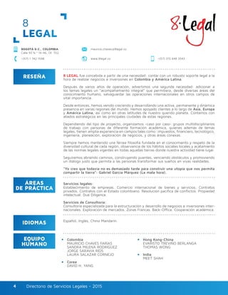 Directorio de Servicios Legales - 2015Directorio de Servicios Legales - 20154
8
LEGAL
mauricio.chaves@8legal.coBOGOTÁ D.C., COLOMBIA
Calle 93 N.º 16-46, Of. 702
www.8legal.co +(57) 315 648 3543+(57) 1 742 1598
RESEÑA
IDIOMAS
ÁREAS
DE PRÁCTICA
EQUIPO
HUMANO
8 LEGAL fue concebida a partir de una necesidad: contar con un robusto soporte legal a la
hora de realizar negocios e inversiones en Colombia y América Latina.
Después de varios años de operación, advertimos una segunda necesidad: adicionar a
los temas legales un “acompañamiento integral” que permitiera, desde diversas áreas del
conocimiento humano, salvaguardar las operaciones internacionales en otros campos de
vital importancia.
Desde entonces, hemos venido creciendo y desarrollando una activa, permanente y dinámica
presencia en varias regiones del mundo. Hemos apoyado clientes a lo largo de Asia, Europa
y América Latina, así como en otras latitudes de nuestro querido planeta. Contamos con
aliados estratégicos en las principales ciudades de estas regiones.
Dependiendo del tipo de proyecto, organizamos -caso por caso- grupos multidisciplinarios
de trabajo con personas de diferente formación académica, quienes además de temas
legales, tienen amplia experiencia en campos tales como: impuestos, financiero, tecnológico,
ingeniería, planeación, exploración de negocios, y otras áreas conexas.
Siempre hemos mantenido una férrea filosofía fundada en el conocimiento y respeto de la
diversidad cultural de cada región, observancia de los hábitos sociales locales y acatamiento
de las normas legales vigentes en todas aquellas tierras donde nuestra actividad tiene lugar.
Seguiremos abriendo caminos, construyendo puentes, venciendo obstáculos y promoviendo
un diálogo justo que permita a las personas transformar sus sueños en vivas realidades.
“Yo creo que todavía no es demasiado tarde para construir una utopía que nos permita
compartir la tierra”: Gabriel García Márquez (La mala hora).
Servicios legales:
Establecimiento de empresas. Comercio internacional de bienes y servicios. Contratos
privados. Contratos con el Estado colombiano. Resolución pacífica de conflictos. Propiedad
intelectual. Due Diligence.
Servicios de Consultoría:
Consultoría especializada para la estructuración y desarrollo de negocios e inversiones inter-
nacionales. Exploración de mercados. Zonas Francas. Back-Office. Cooperación académica.
Colombia
MAURICIO CHAVES FARÍAS
SANDRA MILENA RODRÍGUEZ
JORGE SARAVIA RÍOS
LAURA SALAZAR CORNEJO
Corea
DAVID H. YANG
Hong Kong-China
EVARISTO TREVIÑO BERLANGA
THOMAS WONG
India
MEET SHAH
Español, Inglés, Chino Mandarín.
 