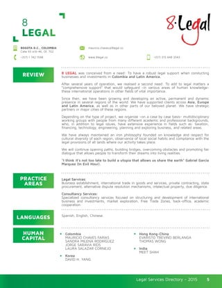 Legal Services Directory - 2015Legal Services Directory - 2015 5
8
LEGAL
BOGOTA D.C., COLOMBIA
Calle 93 #16-46, Of. 702
mauricio.chaves@8legal.co
www.8legal.co +(57) 315 648 3543+(57) 1 742 1598
REVIEW
LANGUAGES
PRACTICE
AREAS
HUMAN
CAPITAL
8 LEGAL was conceived from a need: To have a robust legal support when conducting
businesses and investments in Colombia and Latin America.
After several years of operation, we realised a second need: To add to legal matters a
“comprehensive support” that would safeguard -in various areas of human knowledge-
these international operations in other fields of vital importance.
Since then, we have been growing and developing an active, permanent and dynamic
presence in several regions of the world. We have supported clients across Asia, Europe
and Latin America, as well as in other parts of our beloved planet. We have strategic
partners in major cities of these regions.
Depending on the type of project, we organize –on a case by case basis- multidisciplinary
working groups with people from many different academic and professional backgrounds,
who, in addition to legal issues, have extensive experience in fields such as: taxation,
financing, technology, engineering, planning and exploring business, and related areas.
We have always maintained an iron philosophy founded on knowledge and respect for
cultural diversity of each region, observance of local social habits and compliance with the
legal provisions of all lands where our activity takes place.
We will continue opening paths, building bridges, overcoming obstacles and promoting fair
dialogue that allows people to transform their dreams into living realities.
“I think it’s not too late to build a utopia that allows us share the earth” Gabriel Garcia
Marquez (In Evil Hour).
Legal Services:
Business establishment, international trade in goods and services, private contracting, state
procurement, alternative dispute resolution mechanisms, intelectual property, due diligence.
Consultancy Services:
Specialized consultancy services focused on structuring and development of international
business and investments, market exploration, Free Trade Zones, back-office, academic
cooperation.
Colombia
MAURICIO CHAVES FARIAS
SANDRA MILENA RODRÍGUEZ
JORGE SARAVIA RÍOS
LAURA SALAZAR CORNEJO
Korea
DAVID H. YANG
Hong Kong-China
EVARISTO TREVIÑO BERLANGA
THOMAS WONG
India
MEET SHAH
Spanish, English, Chinese.
 