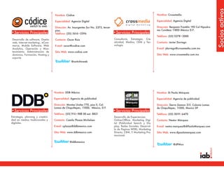 Socios activos
                                   Nombre: Códice                                                                      Nombre: Crossmedia

                                   Especialidad: Agencia Digital                                                       Especialidad: Agencia Digital

                                   Dirección: Av. Insurgentes Sur No. 2375, tercer                                     Dirección: Benjamín Franklin 190 Col Hipodro-
                                   piso.                                                                               mo Condesa 11800 México D.F.
•Servicios Principales             Teléfono: (55) 5616•3396                          •Servicios Principales
                                                                                                                       Teléfono: (55) 5278•2000
Desarrollo de software, Diseño     Contacto: Oscar Ruiz                              Consultoría, Estrategia, Cre-
web, Internet marketing , eCom-                                                      atividad, Medios, CRM y Tec-      Contacto: Javier Dorrego
merce, Mobile Software, Web        E-mail: oscar@codice.com                          nología
Analytics, Operación y Man-                                                                                            E-mail: jdorrego@crossmedia.com.mx
tenimiento, Administración de      Sitio Web: www.codice.com
dominios, Formación, Hosting y                                                                                         Sitio Web: www.crossmedia.com.mx
soporte
                                                 @switchtoweb




                                   Nombre: DDB México                                                                  Nombre: Di Paola Márquez

                                   Especialidad: Agencia de publicidad                                                 Especialidad: Agencia de publicidad

                                   Dirección: Montes Urales 770, piso 5, Col.                                          Dirección: Sierra Gamon 315. Colonia Lomas
                                   Lomas de Chapultepec, 11000, México, D.F.                                           de Chapultepec, 11000, Mexico DF
•Servicios Principales                                                               •Servicios Principales
                                   Teléfono: (55) 915•988 00 ext. 8821                                                 Teléfono: (55) 5019•6470
Estrategia, planning y creativi-                                                     Desarrollo de Experiencias
dad en medios tradicionales y      Contacto: Camilo Plazas Michelsen                 Online-Offline. Marketing Digi-   Contacto: Nestor Márquez
digitales.                                                                           tal (Publicidad Search y Dis-
                                   E-mail: cplazas@ddbmexico.com                     play, Redes Sociales, Desarrol-   E-mail: nestor.marquez@diPaolaMarquez.com
                                                                                     lo de Paginas WEB), Marketing
                                   Sitio Web: www.ddbmexico.com                      Directo, CRM, Y Marketing Pro-    Sitio Web: www.dipaolamarquez.com
                                                                                     mocional.

                                               @ddbmexico
                                                                                                                                    @dPMxx
 
