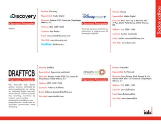 Socios activos
                                      Nombre: Discovery                                                                  Nombre: Disney

                                      Especialidad: Medio Digital                                                        Especialidad: Medio Digital

                                      Dirección: Palmas 425-7, Lomas de Chapultepec                                      Dirección: Prol. Paseo de la Reforma 200
                                      México, D.F.
•Servicios Principales                                                                •Servicios Principales             2°Piso, Sta.Fe Peña Blanca, 01210 México,
                                                                                                                         D.F.
                                      Teléfono: (55) 5249•8860
Medios                                                                                Venta de espacios publicitarios,   Teléfono: (55) 5259•1900
                                      Contacto: Ana Ávalos                            patrocinios e integraciones de
                                                                                      estrategias digitales.             Contacto: Carlota Castañeda
                                      E-mail: ana_avalos@discovery.com
                                                                                                                         E-mail: carlota.castaneda@disney.com
                                      Sitio Web: www.discovery.com
                                                                                                                         Sitio Web: www.disney.com
                                                   @tudiscovery




                                    Nombre: Draftfcb                                                                     Nombre: DreamAd

                                    Especialidad: Agencia de publicidad                                                  Especialidad: Ad Network

                                    Dirección: Montes Urales #750 Col. Lomas de                                          Dirección: Torre Picasso, Blvd. Manuel A. Ca-
                                    Chapultepec 11000 México D.F.                                                        macho 88 of. 604. Col. Lomas de Chapultepec.
•Servicios Principales                                                                •Servicios Principales             México, D.F.
                                    Teléfono: (55) 5350•7834
BTL, desarrollo web, diseño                                                                                              Teléfono: (55) 5540•1500
gráfico, eventos, identidad de      Contacto: Federico de Mateo
marca,investigación de merca-                                                                                            Contacto: Laura Safirsztein
do, marketing digital, mercado-     E-mail: federico.demateo@draftfcb.com
tecnia directa, análisis competi-                                                                                        E-mail: laura@dreamad.biz
tivo, branding, monitoreo de        Sitio Web: www.draftfcb.com
medios, nuevos medios,                                                                                                   Sitio Web: www.dreamad.biz
planeaación estratégica, pop,
postproducción, producción au-
dio/video, promociones, trade
marketing
 