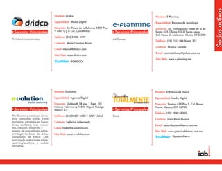 Socios activos
                                    Nombre: Dridco                                                          Nombre: E-Planning

                                    Especialidad: Medio Digital                                             Especialidad: Empresa de tecnología

                                    Dirección: Av. Paseo de la Reforma #509 Piso                            Dirección: Av. Prolongación Paseo de la Re-
                                    9 Ofic. C y D Col. Cuauhtemoc
•Servicios Principales                                                             •Servicios Principales   forma 625 Oficina 102-D Torres Lexus
                                                                                                            Col. Paseo de las Lomas México D.F.01330.
                                    Teléfono: (55) 3300•6129
Portales transaccionales                                                           Ad Planner
                                                                                                            Teléfono: (55) 1163•8656 ext. 212
                                    Contacto: Maria Carolina Bruce
                                                                                                            Contacto: Mónica Tolumes
                                    E-mail: mbruce@dridco.com
                                                                                                            E-mail: monicatolumes@yahoo.com.mx
                                    Sitio Web: www.dridco.com
                                                                                                            Sitio Web: www.e-planning.net
                                                 @DRIDCO




                                    Nombre: E-volution                                                      Nombre: El Palacio de Hierro

                                    Especialidad: Agencia Digital                                           Especialidad: Medio Digital

                                    Dirección: Goldsmith 38 piso 1 Dept. 101                                Dirección: Sinaloa #39 Piso 5, Col. Roma
                                    Polanco Reforma cp 11550 Miguel Hidalgo                                 Norte, México, D.F. 06700.
•Servicios Principales              México D.F.                                    •Servicios Principales
                                                                                                            Teléfono: (55) 5980•9005
Planificación y estrategia de me-   Teléfono: (55) 5280•6620 / 5280•6346           Retail
dios, campañas online, e-mail                                                                               Contacto: Justo Abán Muñoz
marketing, estrategia en busca-     Contacto: Federico Adlercreutz
dores, marketing viral, conteni-                                                                            E-mail: jaban@palaciohierro.com.mx
dos, creacion, desarrollo y         E-mail: fadler@e-volution.com
manejo de comunidades online,                                                                               Sitio Web: www.palaciodehierro.com.mx
estrategia de bases de datos,       Sitio Web: www.e-volution.com
Generación de tráfico, Out-                                                                                               @palaciohierro
sourcing de operaciones online,
reporting/analitycs, y mobile
marketing.
 