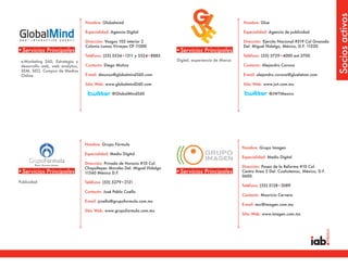 Socios activos
                                  Nombre: Globalmind                                                        Nombre: Glue

                                  Especialidad: Agencia Digital                                             Especialidad: Agencia de publicidad

                                  Dirección: Vosgos 103 interior 2                                          Dirección: Ejercito Nacional #519 Col Granada
                                  Colonia Lomas Virreyes CP 11000                                           Del. Miguel Hidalgo, México, D.F. 11520.
•Servicios Principales                                                      •Servicios Principales
                                  Teléfono: (55) 5534•1311 y 5524•8885                                      Teléfono: (55) 5729•4000 ext.3700
 e-Marketing 360, Estrategia y                                              Digital, experiencia de Marca
 desarrollo web, web analytics,   Contacto: Diego Muñoz                                                     Contacto: Alejandro Corona
 SEM, SEO, Compra de Medios
 Online                           E-mail: dmunoz@globalmind360.com                                          E-mail: alejandro.corona@gluelatam.com

                                  Sitio Web: www.globalmind360.com                                          Sitio Web: www.jwt.com.mx

                                                @GlobalMind360                                                            @JWTMexico




                                  Nombre: Grupo Fórmula
                                                                                                            Nombre: Grupo Imagen
                                  Especialidad: Medio Digital
                                                                                                            Especialidad: Medio Digital
                                  Dirección: Privada de Horacio #10 Col.
                                  Chapultepec Morales Del. Miguel Hidalgo                                   Dirección: Paseo de la Reforma #10 Col.
•Servicios Principales            11560 México D.F.                         •Servicios Principales          Centro Area 2 Del. Cuahutemoc, México, D.F.
                                                                                                            0600.
Publicidad                        Teléfono: (55) 5279•2121
                                                                                                            Teléfono: (55) 5128•3089
                                  Contacto: José Pablo Coello
                                                                                                            Contacto: Mauricio Cervera
                                  E-mail: jcoello@grupoformula.com.mx
                                                                                                            E-mail: mcr@imagen.com.mx
                                  Sitio Web: www.grupoformula.com.mx
                                                                                                            Sitio Web: www.imagen.com.mx
 