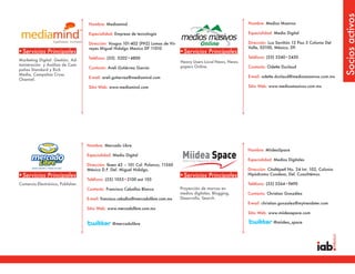 Socios activos
                                   Nombre: Mediamind                                                                Nombre: Medios Masivos

                                   Especialidad: Empresa de tecnología                                              Especialidad: Medio Digital

                                   Dirección: Vosgos 101-402 (PH2) Lomas de Vir-                                    Dirección: Luz Saviñón 13 Piso 5 Colonia Del
                                   reyes Miguel Hidalgo Mexico DF 11010                                             Valle, 03100, México, DF.
•Servicios Principales                                                              •Servicios Principales
                                   Teléfono: (55) 5202•4800                                                         Teléfono: (55) 5340•2450
Marketing Digital: Gestión, Ad-                                                     Heavy Users Local News, News-
ministración y Análisis de Cam-                                                     papers Online.
                                   Contacto: Areli Gutiérrez García                                                 Contacto: Odette Duclaud
pañas Standard y Rich
Media, Campañas Cross
                                   E-mail: areli.gutierrez@mediamind.com                                            E-mail: odette.duclaud@mediosmasivos.com.mx
Channel.
                                   Sitio Web: www.mediamind.com                                                     Sitio Web: www.mediosmasivos.com.mx




                                   Nombre: Mercado Libre
                                                                                                                    Nombre: MiideaSpace
                                   Especialidad: Medio Digital
                                                                                                                    Especialidad: Medios Digitales
                                   Dirección: Ibsen 43 – 101 Col. Polanco, 11560
                                   México D.F. Del. Miguel Hidalgo.                                                 Dirección: Citaltépetl No. 24 Int. 102, Colonia
•Servicios Principales                                                              •Servicios Principales          Hipódromo Condesa, Del. Cuauhtémoc
                                   Teléfono: (55) 1055•2100 ext 105
Comercio Electrónico, Publisher.                                                                                    Teléfono: (55) 5564•9490
                                   Contacto: Francisco Ceballos Blanco              Proyección de marcas en
                                                                                    medios digitales. Blogging,     Contacto: Christian González
                                   E-mail: francisco.ceballos@mercadolibre.com.mx   Desarrollo, Search.
                                                                                                                    E-mail: christian.gonzalez@mytrendster.com
                                   Sitio Web: www.mercadolibre.com.mx
                                                                                                                    Sitio Web: www.miideaspace.com

                                                @mercadolibre                                                                     @miidea_space
 