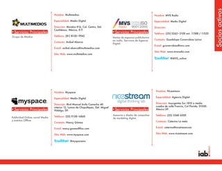 Socios activos
                                  Nombre: Multimedios                                                                 Nombre: MVS Radio

                                  Especialidad: Medio Digital                                                         Especialidad: Medio Digital

                                  Dirección: Morelos #16, Col. Centro, Del.                                           Dirección:
                                  Cauhtémoc, México, D.F.
•Servicios Principales                                                             •Servicios Principales             Teléfono: (55) 5263•2100 ext. 11588 / 11520
Grupo de Medios                   Teléfono: (81) 8128•9942
                                                                                   Ventas de espacios publicitarios
                                                                                   en radio. Servicios de Agencia     Contacto: Guadalupe Covarrubias Larios
                                  Contacto: Anibal Abarca
                                                                                   Digital.
                                                                                                                      E-mail: gcovarrubias@mvs.com
                                  E-mail: anibal.abarca@multimedios.com
                                                                                                                      Sitio Web: www.mvsradio.com
                                  Sitio Web: www.multimedios.com
                                                                                                                                   @MVS_online




                                  Nombre: Myspace                                                                      Nombre: Nicestream

                                  Especialidad: Medio Digital                                                          Especialidad: Agencia Digital

                                  Dirección: Blvd Manuel Avila Camacho 40                                              Dirección: Insurgentes Sur 1810 a media
                                  interior 12, Lomas de Chapultepec, Del. Miguel                                       cuadra de calle Francia, Col Florida. 01030.
•Servicios Principales            Hidalgo, DF.                                     •Servicios Principales              México DF.

                                                                                   Asesoría y diseño de campañas       Teléfono: (55) 5540 6500
Publicidad Online, social Media   Teléfono: (55) 9138•6860
                                                                                   de marketing digital.
y eventos Offline                                                                                                      Contacto: Caterina La mela
                                  Contacto: Nancy Gómez

                                  E-mail: nancy.gomez@fox.com                                                          E-mail: caterina@nicetreamcom

                                  Sitio Web: www.myspace.com                                                           Sitio Web: www.nicestream.com


                                               @myspacemx
 