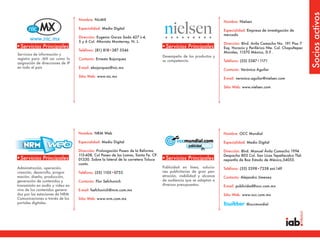 Socios activos
                                  Nombre: NicMX
                                                                                                                     Nombre: Nielsen
                                  Especialidad: Medio Digital
                                                                                                                     Especialidad: Empresa de investigación de
                                                                                                                     mercado
                                  Dirección: Eugenio Garza Sada 427 L-4,
     www.nic.mx                   5 y 6 Col. Altavista Monterrey, N. L.
                                                                                                                     Dirección: Blvd. Avila Camacho No. 191 Piso 7
•Servicios Principales                                                             •Servicios Principales            Esq. Horacio y Periférico Nte. Col. Chapultepec
                                  Teléfono: (81) 818•387 5346
                                                                                                                     Morales, 11570 México, D.F .
Servicios de información y
                                                                                   Desempeño de los productos y
registro para .MX así como la     Contacto: Ernesto Bojorquez                      su competencia.                   Teléfono: (55) 5387•1171
asignación de direcciones de IP
en todo el país                   E-mail: ebojorquez@nic.mx
                                                                                                                     Contacto: Verónica Aguilar
                                  Sitio Web: www.nic.mx
                                                                                                                     E-mail: veronica.aguilar@nielsen.com

                                                                                                                     Sitio Web: www.nielsen.com




                                  Nombre: NRM Web                                                                    Nombre: OCC Mundial

                                  Especialidad: Medio Digital                                                        Especialidad: Medio Digital

                                  Dirección: Prolongación Paseo de la Reforma                                        Dirección: Blvd. Manuel Ávila Camacho 1994
                                  115-608, Col Paseo de las Lomas, Santa Fe. CP.                                     Despacho 803 Col. San Licas Tepetlacalco Tlal-
•Servicios Principales            01330. Sobre la lateral de la carretera Toluca   •Servicios Principales            nepantla de Baz Estado de México,54055.
                                  cuota.
Administración, operación,                                                         Publicidad en línea, solucio-     Teléfono: (55) 5398•7258 ext.149
creación, desarrollo, progra-     Teléfono: (55) 1105•0753                         nes publicitarias de gran pen-
mación, diseño, producción,                                                        etración, visibilidad y alcance   Contacto: Alejandro Jimenez
generación de contenidos y        Contacto: Flor Sefchovich                        de audiencia que se adaptan a
transmisión en audio y video en                                                    diversos presupuestos.            E-mail: publicidad@occ.com.mx
vivo de los contenidos genera-    E-mail: fsefchovich@nrm.com.mx
dos por las estaciones de NRM                                                                                        Sitio Web: www.occ.com.mx
Comunicaciones a través de los    Sitio Web: www.nrm.com.mx
portales digitales.                                                                                                               @occmundial
 