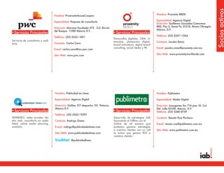 Socios activos
                                                                                                                      Nombre: Proximity BBDD
                                   Nombre: PricewaterhouseCoopers
                                                                                                                      Especialidad: Agencia Digital
                                   Especialidad: Empresa de consultoría
                                                                                                                      Dirección: Guillermo González Camarena
                                                                                                                      800, Piso 3, Santa Fe, 01210, Álvaro Obregón.
                                   Dirección: Mariano Escobedo 573 . Col. Rincón
                                                                                                                      México, D.F.
                                   del Bosque. 11580 México D.F..
•Servicios Principales                                                             •Servicios Principales
                                                                                                                      Teléfono: (55) 5267•1564
                                   Teléfono: (55) 5263•5811
                                                                                   Desarrollos digitales, CRM, in-
Servicios de consultoría y audi-                                                   teractive, planeación digital,     Contacto: Jacobo Romo
toría                              Contacto: Carlos Cano
                                                                                   brand activations, digital brand
                                                                                   consulting, social media y PR.     E-mail: jacobo.romo@proximity.com.mx
                                   E-mail: carlos.cano@mx.pwc.com
                                                                                                                      Sitio Web: www.proximityworldwide.com
                                   Sitio Web: www.pwc.com




                                   Nombre: Publicidad en Línea                                                        Nombre: Publimetro

                                   Especialidad: Agencia Digital                                                      Especialidad: Medio Digital

                                   Dirección: Galileo 317 despacho 101, Polanco,                                      Dirección: Insurgentes Sur 716 piso 10. Col.
                                   México D.F.                                                                        Del. valle 03100. México, D.F.
•Servicios Principales                                                             •Servicios Principales             Teléfono: (55) 5340 0759
                                   Teléfono: (55) 5262•9392
SEM&SEO, redes sociales, dis-                                                      Desarrollo de estrategias 360      Contacto: Renato Ruiz Pacheco
eño web, consultoría en usabi-     Contacto: Rodrigo Gama                          fusionando el Offline con el
lidad, online media planning,                                                      Online de tal manera que           E-mail: renato.ruiz@publimetro.com.mx
analytics.                         E-mail: rodrigo@publicidadenlinea.com           podemos generar estrategias
                                                                                   a nuestros clientes con un call    Sitio Web: www.publimetro.com.mx
                                   Sitio Web: www.publicidadenlinea.com            to action que genera ROI a
                                                                                   nuestros clientes
                                                 @publicidadlinea
 