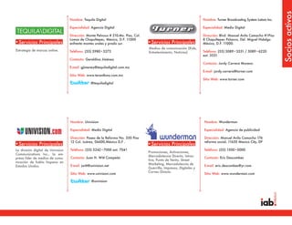 Socios activos
                                   Nombre: Tequila Digital                                                             Nombre: Turner Broadcasting System Latam Inc.

                                   Especialidad: Agencia Digital                                                       Especialidad: Medio Digital

                                   Dirección: Monte Pelvoux # 210-4to. Piso, Col.                                      Dirección: Blvd. Manuel Avila Camacho #1Piso
                                   Lomas de Chapultepec, México, D.F. 11000                                            8 Chapultepec Polanco, Del. Miguel Hidalgo
•Servicios Principales             enfrente montes urales y prado sur.              •Servicios Principales             México, D.F. 11000.
                                                                                    Medios de comunicación (Kids,
Estrategia de marcas online.       Teléfono: (55) 5980•3273                                                            Teléfono: (55) 5089•3531 / 5089•6220
                                                                                    Entretenimiento, Noticias)
                                                                                                                       ext. 3531
                                   Contacto: Geraldina Jiménez
                                                                                                                       Contacto: Jordy Carrera Moreno
                                   E-mail: gjimenez@tequiladigital.com.mx
                                                                                                                       E-mail: jordy.carrera@turner.com
                                   Sitio Web: www.terantbwa.com.mx
                                                                                                                       Sitio Web: www.turner.com
                                                 @tequiladigital




                                   Nombre: Univision                                                                   Nombre: Wunderman

                                   Especialidad: Medio Digital                                                         Especialidad: Agencia de publicidad

                                   Dirección: Paseo de la Reforma No. 350 Piso                                         Dirección: Manuel Avila Camacho 176
                                   12 Col. Juárez, 06600,México D,F .                                                  reforma social, 11650 Mexico City, DF
•Servicios Principales                                                              •Servicios Principales
La división digital de Univision   Teléfono: (55) 5242•7000 ext. 7041                                                  Teléfono: (55) 1500•0000
                                                                                    Promociones, Activaciones,
Communications Inc., la em-
                                                                                    Mercadotecnia Directa, Intrac-
presa líder de medios de comu-     Contacto: Juan H. Witt Compeán                                                      Contacto: Eric Descombes
                                                                                    tiva, Punto de Venta, Street
nicación de habla hispana en
                                                                                    Marketing, Mercadotecnia de
Estados Unidos.                    E-mail: jwitt@univision.net                                                         E-mail: eric.descombes@yr.com
                                                                                    Guerrilla, Impresos, Digitales y
                                                                                    Correo Directo
                                   Sitio Web: www.univision.com                                                        Sitio Web: www.wunderman.com

                                                 @univision
 
