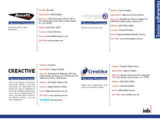 Socios adherentes
                                    Nombre: BuscaPe                                                                 Nombre: Central Media

                                    Especialidad: Medio Digital                                                     Especialidad: Agencia de comunicación

                                    Dirección: Calle de Tintoreto #32 of. 201-A                                     Dirección: Filadelifia No.24 Col. Naples C.P.
                                    Col. Noche Buena Del. Benito Juárez México                                      03810 Del. Benito juárez. México D.F.
•Servicios Principales              D.F. Cp. 03720                                  •Servicios Principales
                                                                                                                    Teléfono: (55) 5536•2820
Venta de Leads y Ligas              Teléfono:(55) 5515•3877                         Sevicios de comunicación
Relevantes                                                                                                          Contacto: Eduardo Pantoja
                                    Contacto: Carlos Martínez
                                                                                                                    E-mail: lalopantoja@centralmedia.com.mx
                                    E-mail: cmartinez@buscape-inc.com
                                                                                                                    Sitio Web: www.centralmedia.com.mx
                                    Sitio Web:www.buscape.com




                                    Nombre: Creactive
                                                                                                                     Nombre: Creatika Media Group
                                    Especialidad: Agencia Digital
                                                                                                                     Especialidad: Agencia Digital
                                    Dirección: Boulevard de Bellavista 139, Nau-
                                    calpan Estado de Mexico, C.P. 53110 entre las                                    Dirección: Bosque de Duraznos 65, despacho
                                    calles De la Colina y Del Puente.                                                1112, Col. Bosques de las Lomas C.P. 11700
•Servicios Principales                                                              •Servicios Principales
Somos una agencia innovadora        Teléfono: (55) 8628•0366 al 69                                                   Teléfono: (55) 5234•4344
del mundo digital y nos espe-                                                       Diseño web, multimedia y cam-
cializamos en desarrollar ex-       Contacto: Edgar Ramírez Gómez                                                    Contacto: Nicolás Haddad
                                                                                    pañas de marketing online
periencias ricas y relevantes a
través de múltiples plataformas.    E-mail: edgarr@creactive.com.mx                                                  E-mail: nh@creatika.com.mx
Las cuales van desde medios lo-
cales y se extienden al internet,   Sitio Web: www.creactive.com.mx                                                  Sitio Web: www.creatika.com.mx
los sistemas móviles y los me-
dios emergentes.                                  @creactivemx
 