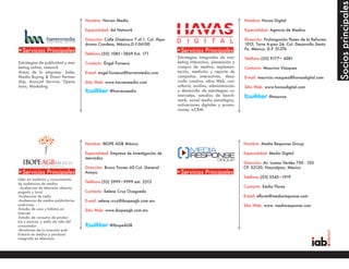 Socios principales
                                      Nombre: Harren Media                                                                Nombre: Havas Digital

                                      Especialidad: Ad Network                                                            Especialidad: Agencia de Medios

                                      Dirección: Calle Ometusco 7 of.1, Col. Hipo-                                        Dirección: Prolongación Paseo de la Reforma
                                      dromo Condesa, México,D.F.06100                                                     1015, Torre A-piso 24, Col. Desarrollo Santa
                                                                                                                          Fe, México, D.F. 01376
•Servicios Principales                Teléfono:(55) 1085•2869 Ext. 171
                                                                                     •Servicios Principales
                                                                                     Estrategias integradas de mar-       Teléfono:(55) 9177• 6081
Estrategias de publicidad y mar-      Contacto: Éngel Fonseca                        keting interactivo, planeación y
keting online, network                                                               compra de medios; implemen-          Contacto: Mauricio Vázquez
Areas de la empresa: Sales,           E-mail: engel.fonseca@harrenmedia.com          tación, medición y reporte de
Media Buying & Direct Partner-                                                       campañas interactivas, desa-         E-mail: mauricio.vazquez@havasdigital.com
ship, Account Service, Opera-         Sitio Web: www.harrenmedia.com                 rrollo creativo, sitios Web, con-
tions, Marketing                                                                     sultoría, análisis, administración   Sitio Web: www.havasdigital.com
                                                   @harrenmedia                      y desarrollo de estrategias co-
                                                                                     merciales, estudios de bench-                     @mauvaz
                                                                                     mark, social media estratégico,
                                                                                     activaciones digitales y promo-
                                                                                     ciones, e-CRM.




                                      Nombre: IBOPE AGB México                                                            Nombre: Media Response Group

                                      Especialidad: Empresa de Investigación de                                           Especialidad: Medio Digital
                                      mercados
                                                                                                                          Dirección: Av. Lomas Verdes 750 - 103
                                      Dirección: Bruno Traven 60 Col. General                                             CP. 52120, Naucalpan, México
•Servicios Principales                Anaya.                                         •Servicios Principales
                                                                                                                          Teléfono:(55) 5543•1919
Líder en medición y conocimiento
de audiencias de medios               Teléfono:(55) 5999•9999 ext. 2513
 -Audiencias de televisión abierta,                                                                                       Contacto: Emilio Flores
pagada y local                        Contacto: Selene Cruz Ocegueda
-Audiencias de radio                                                                                                      E-mail: eflores@mediaresponse.com
-Audiencias de medios publicitarios   E-mail: selene.cruz@ibopeagb.com.mx
exteriores                                                                                                                Sitio Web: www. mediaresponse.com
-Estudio de usos y hábitos en         Sitio Web: www.ibopeagb.com.mx
Internet
-Estudio de consumo de produc-
tos y marcas, y estilo de vida del
consumidor                                         @IbopeAGB
-Monitoreo de la inversión pub-
licitaria en medios y producto
integrado en televisión
 