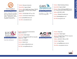 Socios adherentes
                                    Nombre: Denumeris Interactive                                                 Nombre: Global Marketing Solutions

                                    Especialidad: Agencia Digital                                                 Especialidad: Agencia Digital

    Denumertie
            is
        I er v
        nt ac                       Dirección: Blvd. Adolfo Lopez Mateos 1900 P2                                  Dirección: Vasco de Quiroga #3900 Torre A,
                                    Col. Los Alpes, CP 01010, Alvaro Obregon                                      int. 19 Lomas de Santa Fe,01219 México D.F..
•Servicios Principales              México, DF.                                    •Servicios Principales
                                                                                                                  Teléfono:(55) 5292•4700
Diseño y desarrollo de estrete-     Teléfono: 52 (55) 5664•3171 ext. 103           Consultoría en ERoi,   Sales
gias online, diseño y desarrollo                                                   House de Prodigy-MSN           Contacto: Elizabeth González Lara
web, marketing online, social       Contacto: José Antonio Viadas Osorno
media, experiencias multime-                                                                                      E-mail: elizabethg@gmsmx.com
dia, aplicaciones móviles,          E-mail: javiadas@denumeris.com
modelado y animación 3d.                                                                                          Sitio Web:www.gmsmx.com
                                    Sitio Web: www.denumeris.com




                                   Nombre: Lucini & Lucini Communications                                         Nombre: Grupo Acir
                                   México S.A de C.V
                                                                                                                  Especialidad: Medio Digital
                                   Especialidad: Medio Digital
                                                                                                                  Dirección: Montes Pirineos 770 Col. Lomas de
                                   Dirección: 13 de septiembre #27 Col. Escandón                                  Chapultepec. México, D.F.
•Servicios Principales             México, D.F. 11800.                             •Servicios Principales
                                                                                                                  Teléfono: (55) 520•1700 ext. 2091
E-mail mkt, Ad Network             Teléfono: 39 03958575
                                                                                                                  Contacto: Jorge Arriaga
                                   Contacto: Marite Curto
                                                                                                                  E-mail: jarriagaf@grupoacir.com.mx
                                   E-mail: marite.curto@lucinilucini.com
                                                                                                                  Sitio Web: www.grupoacir.com.mx
                                   Sitio Web: www.grifinteractive.com
 