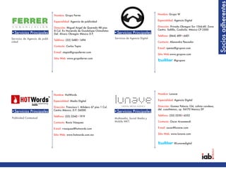 Socios adherentes
                                 Nombre: Grupo Ferrer                                                           Nombre: Grupo W

                                 Especialidad: Agencia de publicidad                                            Especialidad: Agencia Digital

                                 Dirección: Miguel Angel de Quevedo #8 piso                                     Dirección: Privada Obregon Sur 1366-40. Zona
                                 8 Col. Ex Hacienda de Guadalupe Chimalistac                                    Centro. Saltillo, Coahuila. México CP 2500
•Servicios Principales           Del. Alvaro Obregón México D.F.                 •Servicios Principales
                                                                                                                Teléfono: (844) 489•4401
Servicios de Agencia de publi-                                                   Servicios de Agencia Digital
                                 Teléfono: (55) 5480•1494
cidad                                                                                                           Contacto: Alexandra Pescador
                                 Contacto: Carlos Tapia
                                                                                                                E-mail: rperez@grupow.com
                                 E-mail: ctapia@grupoferrer.com
                                                                                                                Sitio Web:www.grupow.com
                                 Sitio Web: www.grupoferrer.com
                                                                                                                             @grupow




                                 Nombre: HotWords                                                               Nombre: Lunave

                                 Especialidad: Medio Digital                                                    Especialidad: Agencia Digital

                                 Dirección: Francisco I. MAdero 67 piso 1 Col.                                  Dirección: Gomez Palacio 154, colinia condesa,
                                 Centro México, D.F. 06000                                                      del. cuauhtemoc, cp. 06170 Mexico DF
•Servicios Principales                                                           •Servicios Principales
                                 Teléfono: (55) 5343•1919                                                       Teléfono: (55) 5250•6552
Publicidad Contextual                                                            Multimedia, Social Media y
                                 Contacto: Rocío Vázquez                         Mobile MKT.                    Contacto: Oscar Arzamendi

                                 E-mail: rvazquez@hotwords.com                                                  E-mail: oscar@lunave.com

                                 Sitio Web: www.hotwords.com.mx                                                 Sitio Web: www.lunave.com


                                                                                                                             @Lunavedigital
 