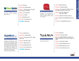 Socios adherentes
                                   Nombre: Planet up                                                          Nombre: Playful Interactive

                                   Especialidad: Medio Digital                                                Especialidad: Agencia Digital

                                   Dirección: 1169 Howard St. Suite 203                                       Dirección: Ave. Sendero Sur 285-E. Country
                                   San Francisco, CA 94103                                                    C.P 64860. Monterrey, Nuevo León
•Servicios Principales                                                     •Servicios Principales
                                   Teléfono: 415. 252.7093                                                    Teléfono: (81) 1365•4008 y 09
Text Ads, Twitter Ecológico,                                               Estrategia de mercadotecnia,                 (81) 1244• 9588
Bookmarking.                                                               soluciones web, medios inte-
                                   Contacto: Ian Wolff
                                                                           ractivos, diseño gráfico y desa-   Contacto: Alejandra Sánchez Casanova
                                   E-mail: ian@planetup.com                rrollo digital.
                                                                                                              E-mail: alejandra.sanchez@playfulinteractive.
                                   Sitio Web: www.planetup.com                                                com

                                                @PlanetUp                                                     Sitio Web: www.playfulinteractive.com




                                   Nombre: QuimiNet.com                                                       Nombre: Residencia

                                   Especialidad: Medio Digital                                                Especialidad: Agencia Digital

                                   Dirección: Insurgentes Sur 553, 11800                                      Dirección: Rafael Rebollar No. 93 Col. San
                                   Mexico DF                                                                  Miguel Chapultepec, Del. Miguel Hidalgo, Cp:
•Servicios Principales                                                     •Servicios Principales             11850
                                   Teléfono: (55) 5272•3100                Estrategia Interactiva
Campañas de Promoción y Pu-                                                                                   Teléfono: 52 (55) 5515•0824
blicidad para Branding, Obte-
                                   Contacto: Alfredo Saloma
nción de Leads, Display, Search                                                                               Contacto: Sergio Villalobos Barrera
de Negocios, Mailing en News-
                                   E-mail: ventas@quiminet.com
letter de Negocios, Publicación                                                                               E-mail: sergiov@residencia.com.mx
de Boletines de Prensa, Noti-
                                   Sitio Web: www.quiminet.com
cias, Información Editorial, In-                                                                              Sitio Web: www.residencia.com.mx
formación Técnica y Comercial,
Destacados, Novedades,                           @QuimiNet
Showrooms Especializados .
 
