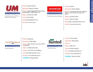 Socios adherentes
                             Nombre: Universal McCann                                                           Nombre: Universia
                             Especialidad: Agencia de medios                                                    Especialidad: Medios Digitales
                             Dirección: Montes Urales 750, PB. Col. Lomas                                       Dirección: Prolongación Paseo de la Reforma
                             de Chapultepec. 11000, México, D.F.                                                500 Col. Lomas de Santa Fe México D.F.
•Servicios Principales                                                      •Servicios Principales              01219.
                             Teléfono: 52 (55) 5351•8500
Contratación de Medios   y                                                  Portal Vertical de universidades.   Teléfono: (55) 5245•2903
Agencia de Publicidad        Contacto: Pilar Giraldo
                                                                                                                Contacto: Alberto Candiani
                             E-mail: pilar.giraldo@umww.com
                                                                                                                E-mail: alberto.candiani@universia.net.mx
                             Sitio Web: www.umww.com
                                                                                                                Sitio Web: www.universia.net.mx




                                                                                                                Nombre: We Are Hunted
                             Nombre: Vanguardia
                                                                                                                Especialidad: Medio Digital
                             Especialidad: Medio Digital
                                                                                                                Dirección:
                             Dirección: Blvd. Venustiano Carranza 1918 B,
                             Col Republica
•Servicios Principales                                                      •Servicios Principales              Teléfono: 3692•7211
                             Teléfono: 52 (844) 4501•000                     Portal de música
Portal de Noticias                                                                                              Contacto: Ricardo Ampudia
                             Contacto: Juan Carlos Torres Delgago
                                                                                                                E-mail: ricardo@wearehunted.com
                             E-mail: jctorres@vanguardia.com.mx
                                                                                                                Sitio Web: www.wearehunted.mx
                             Sitio Web: www.vanguardia.com.mx
                                                                                                                             @we_are_hunted
                                            @VanguardiaMX
 