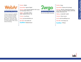 Socios adherentes
                                  Nombre: WebAr                                                                 Nombre: 2ergo

                                  Especialidad: Agencia Digital                                                 Especialidad: Empresa de tecnología

                                  Dirección: Sierra Mojada #620 Of. 501 Lomas                                   Dirección: 4th Floor, Digital World Centre, 1
                                  de Chapultepec.México, D.F.                                                   Lowry Plaza, The Quays, Salford, M50 3UB,
•Servicios Principales                                                          •Servicios Principales          Greater Manchester, UK.
                                  Teléfono: (55) 5250•6505 /                    Servicios de Mobile Marketing
Creamos experiencias digitales    5202•6545/47/53 Ext. 103                                                      Teléfono: (+44)16187•44221
que dan resultados estratégi-
cos a las marcas de nuestros      Contacto: Juan Berner                                                         Contacto: Omar Lincona
clientes. Consultoría, Estrate-
gia, Diseño y desarrollo, SEO,    E-mail: juan.berner@webar.net                                                 E-mail: omar.licona@2ergo.com
Planeación y ejecución campa-
ñas Online Media, SEM, Social     Sitio Web: www.webar.net                                                      Sitio Web: www.2ergo.com
Media Marketing.
                                               @webarinteract                                                                 @2ergo




•Servicios Principales                                                          •Servicios Principales
 
