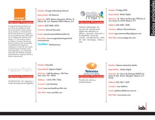 Socios principales
                                      Nombre: Orange Advertising Network                                               Nombre: Prodigy MSN

                                      Especialidad: Ad Network                                                         Especialidad: Medio Digital

                                      Dirección: WTC México Montecito 38 Piso 12                                       Dirección: Av. Vasco de Quiroga 1700 piso 3,
                                      Oficina 38 Col. Nápoles 03810 México, D.F.                                       Col. Santa Fe. 01210 México, D.F.
•Servicios Principales                                                             •Servicios Principales
                                      Teléfono:(55) 9000•2022                                                          Teléfono:(55) 5081•6740
Orange Advertising Network es
                                                                                   Hotmail y Messenger: los
una de las principales ad sales
house del mundo, ofrece solucio-      Contacto: Manuel Mazzanti                    servicios de comunicación           Contacto: Alfonso García-Moreno
nes en América a través de más                                                     digital más utilizados en
de 20 sitios Premium en español y     E-mail: manuel.mazzanti@starmedia.net        México, buscador bing.com y         E-mail: agarciamoreno@prodigymsn.com
con una audiencia que sobre pasa                                                   ProdigyMSN, portal de
los 31 millones de usuarios en la                                                  noticias, entretenimiento, estilo   Sitio Web: www.prodigy.msn.com
                                      Sitio Web: www.orangeadvertisingnetwork.
región y 7.7 de usuarios únicos                                                    de vida, tecnología, videos y
en México. Orange Advertising         com/americas
                                                                                   más.
Network ofrece a los anunciantes
la posibilidad de segmentar                        OANamericas
audiencias a través de una amplia
variedad de herramientas como
sitios específicos, run of network,
soluciones de afinidad, branded
entrertainment, respuesta directa y
oferta internacional.




                                      Nombre: Razorfish                                                                Nombre: Televisa Interactive Media

                                      Especialidad: Agencia Digital                                                    Especialidad: Medio Digital

                                      Dirección: 1440 Broadway, 19th Floor                                             Dirección: Av. Vasco de Quiroga #2000 Col.
                                      New York, NY, 10018                                                              Santa Fe Del. Alvaro Obregón, México, D.F.
•Servicios Principales                                                             •Servicios Principales              01210
                                      Teléfono: 1 (212) 798•7324                   Portales de noticias y
Transformación de negocios a
                                                                                   entretenimiento.                    Teléfono:(55) 5261•3637
través de experiencias digitales.     Contacto: José Martínez
                                                                                                                       Contacto: Juan Saldivar
                                      E-mail: jose.martinez@razorfish.com
                                                                                                                       E-mail: jsaldivarv@televisa.com.mx
                                      Sitio Web: www.razorfish.com
                                                                                                                       Sitio Web: www.esmas.com
 