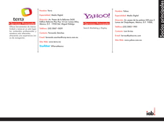 Socios principales
                                   Nombre: Terra                                                                  Nombre: Yahoo

                                   Especialidad: Medio Digital                                                    Especialidad: Medio Digital

                                   Dirección: Av. Paseo de la Reforma 2620                                        Dirección: Av. paseo de las palmas 330 piso 2
                                   Edificio Reforma Plus Piso 15 Col. Lomas Altas,                                Lomas de Chapultepec, México, D.F. 11000,
•Servicios Principales             México, D.F. 11950 Del. Miguel Hidalgo            •Servicios Principales
Ofrece herramientas de interac-                                                                                   Teléfono:(55) 3003•1901
tividad y reúne en un solo lugar   Teléfono: (55) 3067•5029                          Search Marketing y Display
los contenidos profesionales y                                                                                    Contacto: Luis Arvizu
amateurs más relevantes,           Contacto: Fernando Sánchez
ofreciendo una experiencia úni-                                                                                   E-mail: larvizu@yahoo-inc.com
ca de navegación.                  E-mail: fernando.sanchez@corp.terra.com.mx
                                                                                                                  Sitio Web: www.yahoo.com.mx
                                   Sitio Web: www.terra.mx

                                                @TerraMexico




•Servicios Principales                                                               •Servicios Principales
 