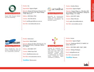 Socios activos
                                  Nombre: Arc                                                                          Nombre: Ariadna México

                                  Especialidad: Agencia Digital                                                        Especialidad: Agencia Digital

                                  Dirección: Bosque de Duraznos 65 piso 8, Col.                                        Dirección: Campos Eliseos no. 188 oficina 802
                                  Bosques de Las Lomas, Del. Miguel Hidalgo.                                           en la colonia Polanco Chapultepec. Delegación
•Servicios Principales            11700. México D.F.                                •Servicios Principales             Miguel Hidalgo. C.P. 11560..

Digital, CRM, Shopper Market-     Teléfono: (55) 5246•5726                          Desarrollo de comunicación         Teléfono: (55) 5579•5656
ing, Event Marketing.                                                               digital, asesoria, capacitación,
                                  Contacto: Ana Lilia García                        consultoria, investigación de      Contacto: Pedro Vilarrubi
                                                                                    mercado contínua.
                                  E-mail: ana-lilia.garcia@arcww.com.mx                                                E-mail: pedro.vilarrubi@ariadna.la

                                  Sitio Web: www.leoburnett.com.mx                                                     Sitio Web: www.ariadna.com.mx




                                  Nombre: Autocosmos                                                                   Nombre: Axonia

                                  Especialidad: Medio Digital                                                          Especialidad: Agencia Digital

                                  Dirección: Bosque de Alisos 47-A 5to piso, Col.                                      Dirección: Hamburgo #214-5 C.P. 06600, Col.
                                  Bosques de las Lomas. Cuajimalpa. México,                                            Juárez. México D.F.
•Servicios Principales            D.F. 05120.                                       •Servicios Principales
                                                                                                                       Teléfono: (55) 5280•4087 / 8421•2800
Autos (Clasificados, Guía de      Teléfono: (55) 5000•5177                          Creación de contenido para
precios, Catálogo de autos nue-                                                     Web, Siembra y creación edi-       Contacto: Rodrigo Rodríguez
vos, Comparador y Noticias).      Contacto: Rubén Hoyo Goñi                         torial para sitios UGC (User
                                                                                    Generated Content), Admi-          E-mail: rodrigo@axonia.net
                                  E-mail: ruben@autocosmos.com                      nistración, creación editorial
                                                                                    y mantenimiento de Comuni-         Sitio Web: www.axonia.net
                                  Sitio Web: www.autocosmos.com.mx                  dades, Investigación digital
                                                                                    cuantitativa y cualitativa.                      @axonia

                                                @autocosmos
 