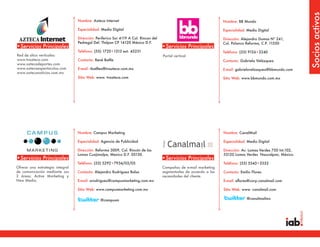 Socios activos
                                 Nombre: Azteca Internet                                                           Nombre: BB Mundo

                                 Especialidad: Medio Digital                                                       Especialidad: Medio Digital

                                 Dirección: Periferico Sur 4119 A Col. Rincon del                                  Dirección: Alejandro Dumas Nº 241,
                                 Pedregal Del. Tlalpan CP 14120 México D.F.                                        Col. Polanco Reforma, C.P. 11550
•Servicios Principales                                                              •Servicios Principales
                                 Teléfono: (55) 1720•1313 ext. 43231                                               Teléfono: (55) 9126•2240
Red de sitios verticales:                                                           Portal vertical
www.tvazteca.com                 Contacto: René Batlle                                                             Contacto: Gabriela Velázquez
www.aztecadeportes.com
www.aztecaespectaculos.com       E-mail: rbatllea@tvazteca.com.mx                                                  E-mail: gabrielavelazquez@bbmundo.com
www.axtecanoticias.com.mx
                                 Sitio Web: www. tvazteca.com                                                      Sitio Web: www.bbmundo.com.mx




                                 Nombre: Campus Marketing                                                          Nombre: CanalMail

                                 Especialidad: Agencia de Publicidad                                               Especialidad: Medio Digital

                                 Dirección: Reforma 3009, Col. Rincón de las                                       Dirección: Av. Lomas Verdes 750 Int.102,
                                 Lomas Cuajimalpa, Mexico D.F. 05130.                                              53120 Lomas Verdes Naucalpan, México.
•Servicios Principales                                                              •Servicios Principales
                                 Teléfono: (55) 5292•7934/03/05                                                    Teléfono: (55) 5343•3333
Ofrece una estrategia integral                                                      Campañas de e-mail marketing
de comunicación mediante sus     Contacto: Alejandro Rodríguez Balsa                segmentadas de acuerdo a las   Contacto: Emilio Flores
2 áreas: Active Marketing y                                                         necesidades del cliente.
New Media.                       E-mail: arodriguez@campusmarketing.com.mx                                         E-mail: eflores@corp.canalmail.com

                                 Sitio Web: www.campusmarketing.com.mx                                             Sitio Web: www. canalmail.com

                                              @campusm                                                                           @canalmailmx
 