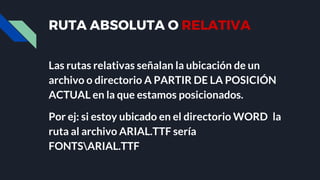 RUTA ABSOLUTA O RELATIVA
Las rutas relativas señalan la ubicación de un
archivo o directorio A PARTIR DE LA POSICIÓN
ACTUAL en la que estamos posicionados.
Por ej: si estoy ubicado en el directorio WORD la
ruta al archivo ARIAL.TTF sería
FONTSARIAL.TTF
 