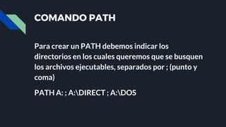 COMANDO PATH
Para crear un PATH debemos indicar los
directorios en los cuales queremos que se busquen
los archivos ejecutables, separados por ; (punto y
coma)
PATH A: ; A:DIRECT ; A:DOS
 