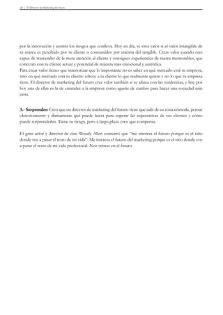 El Director de Marketing del futuro10
por la innovación y asumir los riesgos que conlleva. Hoy en día, se crea valor si el valor intangible de
tu marca es percibido por tu cliente o consumidor por encima del tangible. Creas valor cuando eres
capaz de trascender de la mera atención al cliente y consigues experiencias de marca memorables, que
conectan con tu cliente actual y potencial de manera más emocional y auténtica.
Para crear valor tienes que interiorizar que lo importante no es saber en qué mercado está tu empresa,
sino en qué mercado está tu cliente: ofrece a tu cliente lo que realmente quiere y no lo que tu empresa
tiene. El director de marketing del futuro crea valor también si se alinea con las tendencias, y hoy por
hoy una de ellas es la de entender a la empresa como agente de cambio para hacer una sociedad más
justa.
3.- Sorprender: Creo que un director de marketing del futuro tiene que salir de su zona cómoda, pensar
obsesivamente y diariamente qué puede hacer para superar las expectativas de sus clientes y cómo
puede sorprenderles. Tiene su riesgo, pero a largo plazo creo que compensa.
El gran actor y director de cine Woody Allen comentó que “me interesa el futuro porque es el sitio
donde voy a pasar el resto de mi vida”. Me interesa el futuro del marketing porque es el sitio donde voy
a pasar el resto de mi vida profesional. Nos vemos en el futuro.
 