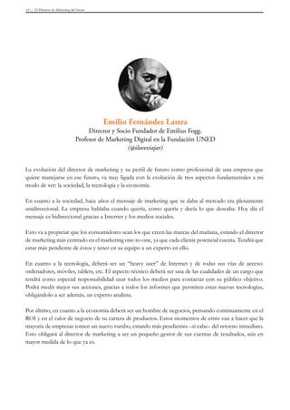 El Director de Marketing del futuro13
La evolución del director de marketing y su perfil de futuro como profesional de una empresa que
quiere manejarse en ese futuro, va muy ligada con la evolución de tres aspectos fundamentales a mi
modo de ver: la sociedad, la tecnología y la economía.
En cuanto a la sociedad, hace años el mensaje de marketing que se daba al mercado era plenamente
unidireccional. La empresa hablaba cuando quería, como quería y decía lo que deseaba. Hoy día el
mensaje es bidireccional gracias a Internet y los medios sociales.
Esto va a propiciar que los consumidores sean los que creen las marcas del mañana, estando el director
de marketing más centrado en el marketing one-to-one, ya que cada cliente potencial cuenta. Tendrá que
estar más pendiente de éstos y tener en su equipo a un experto en ello.
En cuanto a la tecnología, deberá ser un “heavy user” de Internet y de todas sus vías de acceso:
ordenadores, móviles, tablets, etc. El aspecto técnico deberá ser una de las cualidades de un cargo que
tendrá como especial responsabilidad usar todos los medios para contactar con su público objetivo.
Podrá medir mejor sus acciones, gracias a todos los informes que permiten estas nuevas tecnologías,
obligándolo a ser además, un experto analista.
Por último, en cuanto a la economía deberá ser un hombre de negocios, pensando continuamente en el
ROI y en el valor de negocio de su cartera de productos. Estos momentos de crisis van a hacer que la
mayoría de empresas tomen un nuevo rumbo, estando más pendientes –si cabe– del retorno inmediato.
Esto obligará al director de marketing a ser un pequeño gestor de sus cuentas de resultados, aún en
mayor medida de lo que ya es.
Emilio Fernández Lastra
Director y Socio Fundador de Emilius Fogg.
Profesor de Marketing Digital en la Fundación UNED
(@iloveviajar)
 