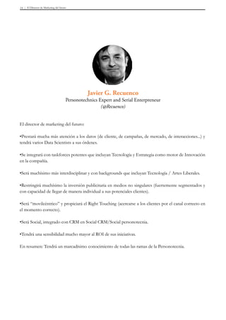 El Director de Marketing del futuro14
El director de marketing del futuro:
•Prestará mucha más atención a los datos (de cliente, de campañas, de mercado, de interacciones...) y
tendrá varios Data Scientists a sus órdenes.
•Se integrará con taskforces potentes que incluyan Tecnología y Estrategia como motor de Innovación
en la compañía.
•Será muchísimo más interdisciplinar y con backgrounds que incluyan Tecnología / Artes Liberales.
•Restringirá muchísimo la inversión publicitaria en medios no singulares (fuertemente segmentados y
con capacidad de llegar de manera individual a sus potenciales clientes).
•Será “movilcéntrico” y propiciará el Right Touching (acercarse a los clientes por el canal correcto en
el momento correcto).
•Será Social, integrado con CRM en Social CRM/Social personotecnia.
•Tendrá una sensibilidad mucho mayor al ROI de sus iniciativas.
En resumen: Tendrá un marcadísimo conocimiento de todas las ramas de la Personotecnia.
Javier G. Recuenco
Personotechnics Expert and Serial Enterpreneur
(@Recuenco)
 