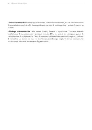 El Director de Marketing del futuro16
- Creativo e innovador: Sorprender, diferenciarse, los movimientos laterales, no son sólo una cuestión
de procedimientos y técnica. Es fundamentalmente cuestión de instinto, actitud y aptitud. Se tiene o no
se tiene.
- Ideólogo y revolucionario. Debe inspirar dentro y fuera de la organización. Tiene que persuadir
con la fuerza de sus argumentos y contando historias. Debe ser uno de los principales agentes de
transformación de la organización. Capaz de alinear necesidades e intereses entre la empresa y el cliente.
Y ejecutarlos. Las marcas son cada vez más ‘causas’, con ideología propia. Ya no hay campañas, hay
‘revoluciones’, ‘cruzadas’, en tiempo real y permanente.
 