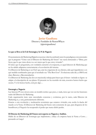El Director de Marketing del futuro17
Lo que se lleva es la E de Estrategia y la N de Negocio
ElasentamientodelMarketingDigitalennuestrasvidashacambiadotantolosparadigmasconvencionales
que la pregunta “Cómo será el Director de Marketing del futuro” me suena demasiado a “Dime, por
favor, que lo que viene ahora va a ser mejor que lo que estoy viviendo”.
El único que lo preguntaría, con verdadera atención a la respuesta, es aquel director de Marketing que
no ha sabido adaptarse correctamente a la revolución del sistema.
Un Director de Marketing es un Chef que, ante las exigencias de sus clientes, sabe qué ingredientes y en
qué medida combinarlos para que el resultado sea “The Best Ever”. Evoluciona cada día y el ROI está
claro: Retorno y Recomendación.
Un Director de Marketing (las dos en mayúscula) trabaja para hacer que el futuro -incluida su figura- se
adapte a la descripción de sus planes. El presente no ha ocurrido sin más, nosotros hemos hecho que
ocurra. Y si lo hemos hecho, será por algo…
Estrategia y Negocio
Las famosas P’s nos sirven como un modelo teórico que poco, o nada, tiene que ver con las funciones
reales del Director de Marketing.
Cada organización tiene unas necesidades concretas y evolutivas; por lo tanto, cada Director de
Marketing es, y será, particularmente diferente.
Gracias a esta revolución y reeducación económica que estamos viviendo, esta noche la dueña del
mando es la Venta. El Director de Marketing del futuro será consciente de que, para desgracia de los
brandlovers, el Negocio ha recuperado el poder que nunca debió perder.
El Director de Marketing del Futuro será experto en Negocio y Análisis.
Hablo de un Director de Estrategia que implemente y dirija a la empresa hacia la Venta a Corto…
pensando en Largo!
Javier Guadiana
Director y Fundador de ReasonWhy.es
(@javierguadiana)
 